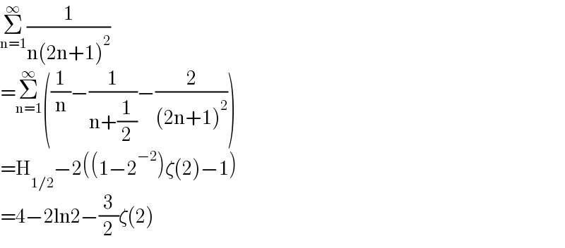 Σ_(n=1) ^∞ (1/(n(2n+1)^2 ))  =Σ_(n=1) ^∞ ((1/n)−(1/(n+(1/2)))−(2/((2n+1)^2 )))  =H_(1/2) −2((1−2^(−2) )ζ(2)−1)  =4−2ln2−(3/2)ζ(2)  