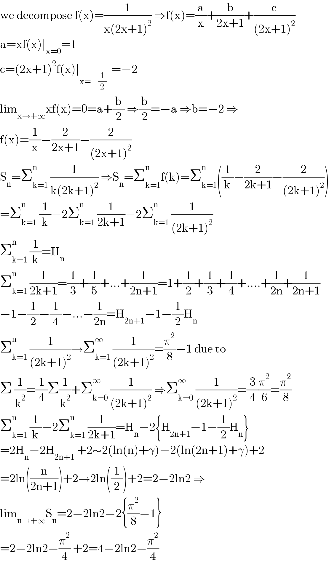 we decompose f(x)=(1/(x(2x+1)^2 )) ⇒f(x)=(a/x)+(b/(2x+1))+(c/((2x+1)^2 ))  a=xf(x)∣_(x=0) =1  c=(2x+1)^2 f(x)∣_(x=−(1/2))   =−2  lim_(x→+∞) xf(x)=0=a+(b/2) ⇒(b/2)=−a ⇒b=−2 ⇒  f(x)=(1/x)−(2/(2x+1))−(2/((2x+1)^2 ))  S_n =Σ_(k=1) ^n  (1/(k(2k+1)^2 )) ⇒S_n =Σ_(k=1) ^n f(k)=Σ_(k=1) ^n ((1/k)−(2/(2k+1))−(2/((2k+1)^2 )))  =Σ_(k=1) ^n  (1/k)−2Σ_(k=1) ^n  (1/(2k+1))−2Σ_(k=1) ^n  (1/((2k+1)^2 ))  Σ_(k=1) ^n  (1/k)=H_n   Σ_(k=1) ^n  (1/(2k+1))=(1/3)+(1/5)+...+(1/(2n+1))=1+(1/2)+(1/3)+(1/4)+....+(1/(2n))+(1/(2n+1))  −1−(1/2)−(1/4)−...−(1/(2n))=H_(2n+1) −1−(1/2)H_n   Σ_(k=1) ^n  (1/((2k+1)^2 ))→Σ_(k=1) ^∞  (1/((2k+1)^2 ))=(π^2 /8)−1 due to  Σ (1/k^2 )=(1/4)Σ(1/k^2 )+Σ_(k=0) ^∞  (1/((2k+1)^2 )) ⇒Σ_(k=0) ^∞  (1/((2k+1)^2 ))=(3/4)(π^2 /6)=(π^2 /8)  Σ_(k=1) ^n  (1/k)−2Σ_(k=1) ^n  (1/(2k+1))=H_n −2{H_(2n+1) −1−(1/2)H_n }  =2H_n −2H_(2n+1)  +2∼2(ln(n)+γ)−2(ln(2n+1)+γ)+2  =2ln((n/(2n+1)))+2→2ln((1/2))+2=2−2ln2 ⇒  lim_(n→+∞) S_n =2−2ln2−2{(π^2 /8)−1}  =2−2ln2−(π^2 /4) +2=4−2ln2−(π^2 /4)  