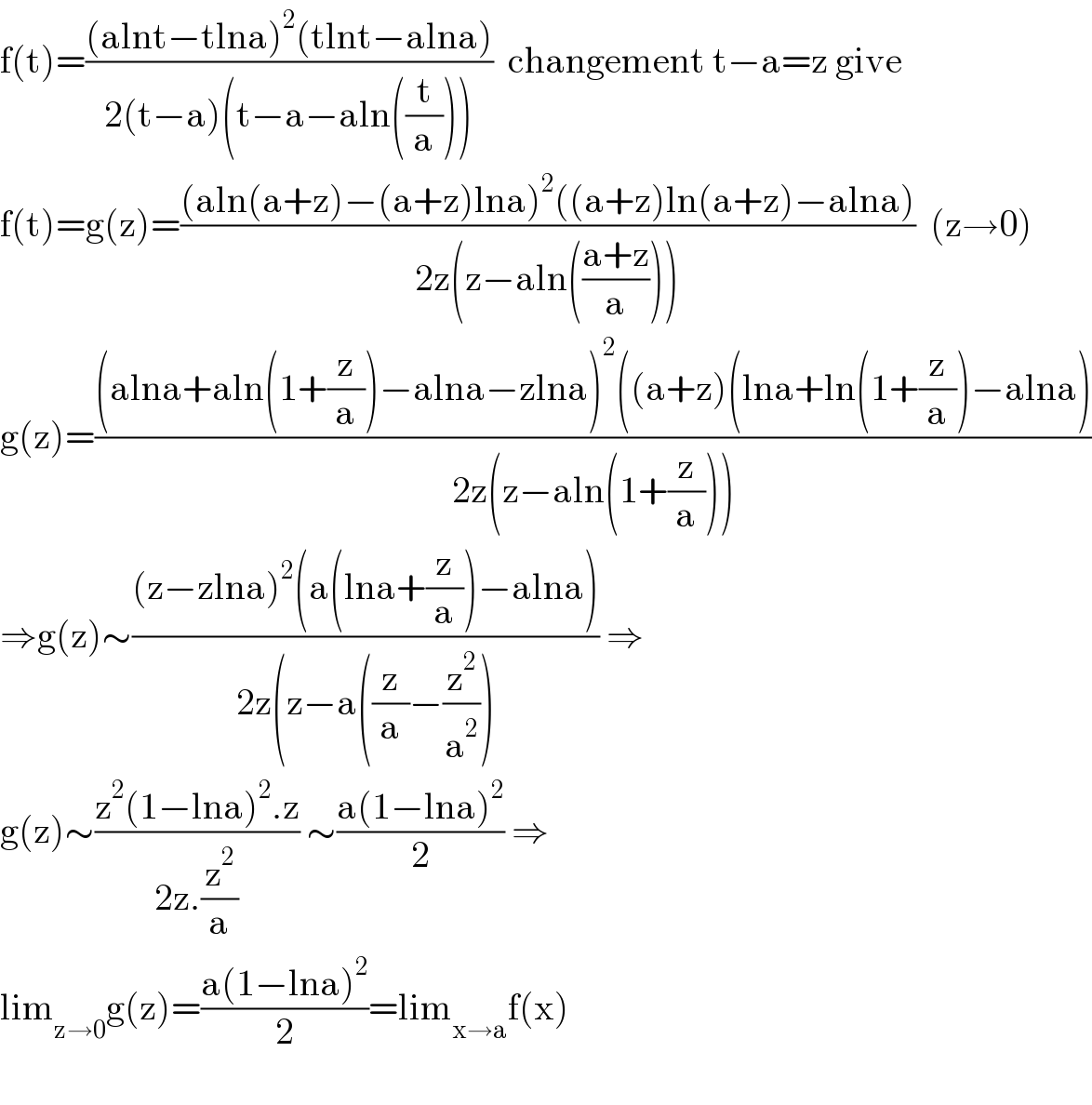 f(t)=(((alnt−tlna)^2 (tlnt−alna))/(2(t−a)(t−a−aln((t/a)))))  changement t−a=z give  f(t)=g(z)=(((aln(a+z)−(a+z)lna)^2 ((a+z)ln(a+z)−alna))/(2z(z−aln(((a+z)/a)))))  (z→0)  g(z)=(((alna+aln(1+(z/a))−alna−zlna)^2 ((a+z)(lna+ln(1+(z/a))−alna))/(2z(z−aln(1+(z/a)))))  ⇒g(z)∼(((z−zlna)^2 (a(lna+(z/a))−alna))/(2z(z−a((z/a)−(z^2 /a^2 )))) ⇒  g(z)∼((z^2 (1−lna)^2 .z)/(2z.(z^2 /a))) ∼((a(1−lna)^2 )/2) ⇒  lim_(z→0) g(z)=((a(1−lna)^2 )/2)=lim_(x→a) f(x)    