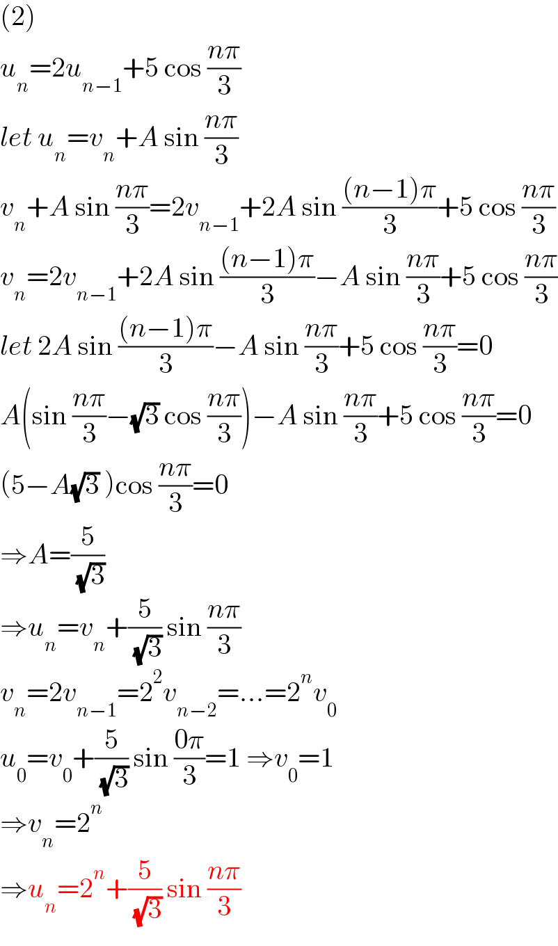 (2)  u_n =2u_(n−1) +5 cos ((nπ)/3)  let u_n =v_n +A sin ((nπ)/3)  v_n +A sin ((nπ)/3)=2v_(n−1) +2A sin (((n−1)π)/3)+5 cos ((nπ)/3)  v_n =2v_(n−1) +2A sin (((n−1)π)/3)−A sin ((nπ)/3)+5 cos ((nπ)/3)  let 2A sin (((n−1)π)/3)−A sin ((nπ)/3)+5 cos ((nπ)/3)=0  A(sin ((nπ)/3)−(√3) cos ((nπ)/3))−A sin ((nπ)/3)+5 cos ((nπ)/3)=0  (5−A(√3) )cos ((nπ)/3)=0  ⇒A=(5/( (√3)))  ⇒u_n =v_n +(5/( (√3))) sin ((nπ)/3)  v_n =2v_(n−1) =2^2 v_(n−2) =...=2^n v_0   u_0 =v_0 +(5/( (√3))) sin ((0π)/3)=1 ⇒v_0 =1  ⇒v_n =2^n   ⇒u_n =2^n +(5/( (√3))) sin ((nπ)/3)  