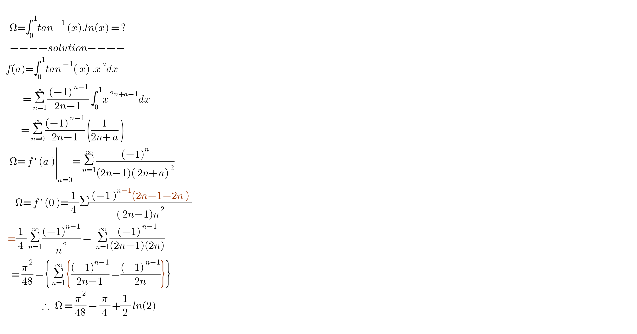        Ω=∫_0 ^( 1) tan^( −1)  (x).ln(x) = ?       −−−−solution−−−−     f(a)=∫_0 ^( 1) tan^( −1) ( x) .x^( a) dx              = Σ_(n=1) ^∞ (( (−1)^( n−1) )/(2n−1)) ∫_0 ^( 1) x^( 2n+a−1) dx             = Σ_(n=0) ^∞ (((−1)^( n−1) )/(2n−1)) ((1/(2n+ a)) )       Ω= f ′ (a )∣_(a=0) = Σ_(n=1) ^∞ (((−1)^n )/((2n−1)( 2n+ a)^( 2) ))          Ω= f ′ (0 )=(1/4)Σ(( (−1 )^(n−1) (2n−1−2n ) )/(( 2n−1)n^( 2) ))      =(1/4) Σ_(n=1) ^∞ (((−1)^(n−1) )/n^( 2) ) −  Σ_(n=1) ^∞ (((−1)^( n−1) )/((2n−1)(2n)))        = (π^( 2) /(48)) −{ Σ_(n=1) ^∞ {(((−1)^(n−1) )/(2n−1)) −(((−1)^( n−1) )/(2n))}}                        ∴   Ω = (π^( 2) /(48)) − (π/4) +(1/2) ln(2)    