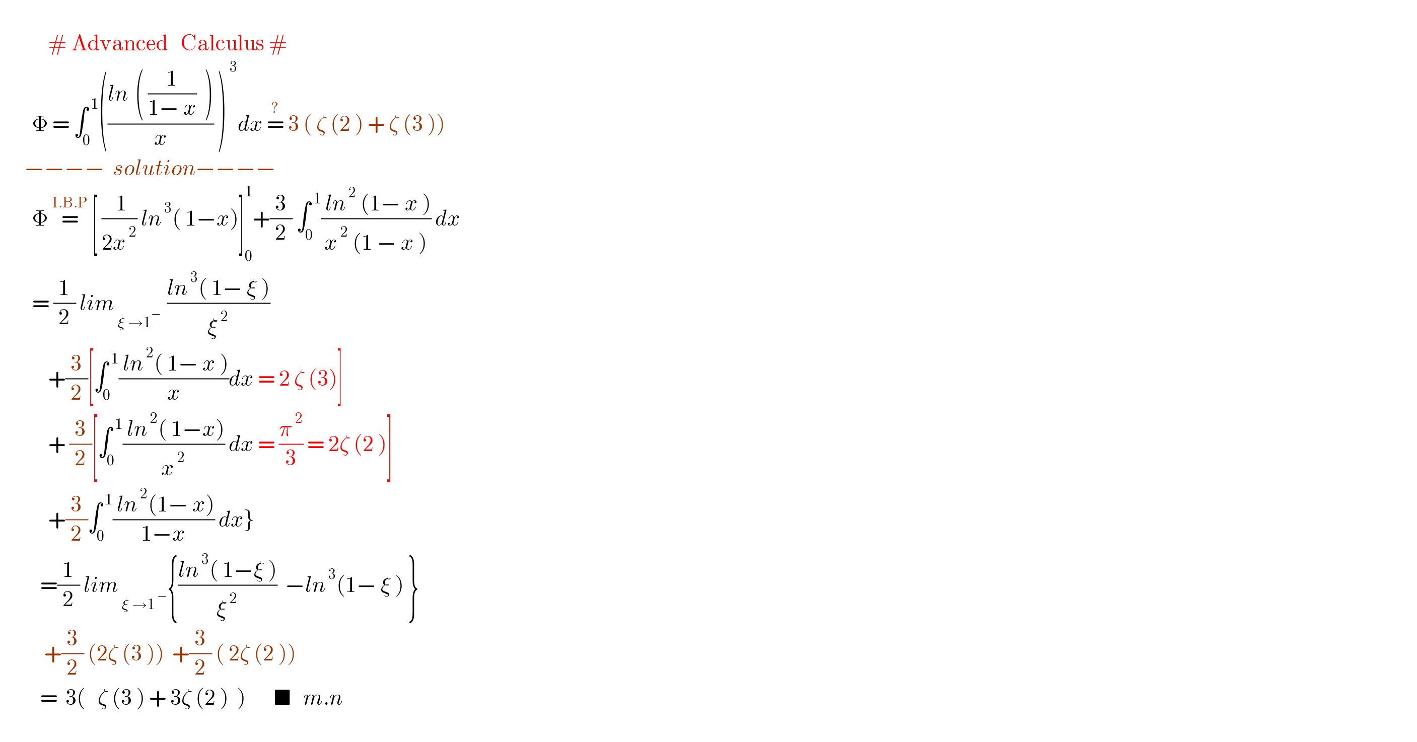               # Advanced   Calculus #          Φ = ∫_0 ^( 1) (((ln^   ( (1/(1− x))  ))/x) )^( 3) dx =^?  3 ( ζ (2 ) + ζ (3 ))        −−−−  solution−−−−          Φ =^(I.B.P)  [ (( 1)/(2x^( 2) )) ln^( 3) ( 1−x)]_0 ^1 +(3/2) ∫_0 ^( 1) (( ln^( 2)  (1− x ))/(x^( 2)  (1 − x ))) dx          = (1/2) lim_( ξ →1^(− ) )  ((ln^( 3) ( 1− ξ ))/ξ^( 2) )               +(3/2)[∫_0 ^( 1) (( ln^( 2) ( 1− x ))/x)dx = 2 ζ (3)]              + (3/2)[∫_0 ^( 1) (( ln^( 2) ( 1−x))/x^( 2) ) dx = (π^( 2) /3) = 2ζ (2 )]               +(3/2)∫_0 ^( 1) (( ln^( 2) (1− x))/(1−x)) dx}            =(1/2) lim_( ξ →1^( −) ) {((ln^( 3) ( 1−ξ ))/ξ^( 2) )  −ln^( 3) (1− ξ ) }             +(3/2) (2ζ (3 ))  +(3/2) ( 2ζ (2 ))            =  3(   ζ (3 ) + 3ζ (2 )  )       ■   m.n       