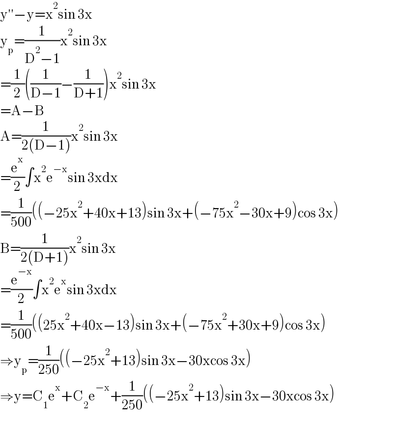 y′′−y=x^2 sin 3x  y_p =(1/(D^2 −1))x^2 sin 3x  =(1/2)((1/(D−1))−(1/(D+1)))x^2 sin 3x  =A−B  A=(1/(2(D−1)))x^2 sin 3x  =(e^x /2)∫x^2 e^(−x) sin 3xdx  =(1/(500))((−25x^2 +40x+13)sin 3x+(−75x^2 −30x+9)cos 3x)  B=(1/(2(D+1)))x^2 sin 3x  =(e^(−x) /2)∫x^2 e^x sin 3xdx  =(1/(500))((25x^2 +40x−13)sin 3x+(−75x^2 +30x+9)cos 3x)  ⇒y_p =(1/(250))((−25x^2 +13)sin 3x−30xcos 3x)  ⇒y=C_1 e^x +C_2 e^(−x) +(1/(250))((−25x^2 +13)sin 3x−30xcos 3x)  