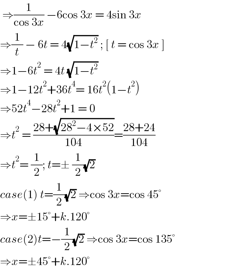  ⇒(1/(cos 3x)) −6cos 3x = 4sin 3x   ⇒(1/t) − 6t = 4(√(1−t^2 )) ; [ t = cos 3x ]  ⇒1−6t^2  = 4t (√(1−t^2 ))  ⇒1−12t^2 +36t^4 = 16t^2 (1−t^2 )  ⇒52t^4 −28t^2 +1 = 0  ⇒t^2  = ((28+(√(28^2 −4×52)))/(104))=((28+24)/(104))  ⇒t^2 = (1/2); t=± (1/2)(√2)  case(1) t=(1/2)(√2) ⇒cos 3x=cos 45°  ⇒x=±15°+k.120°  case(2)t=−(1/2)(√2) ⇒cos 3x=cos 135°  ⇒x=±45°+k.120°  
