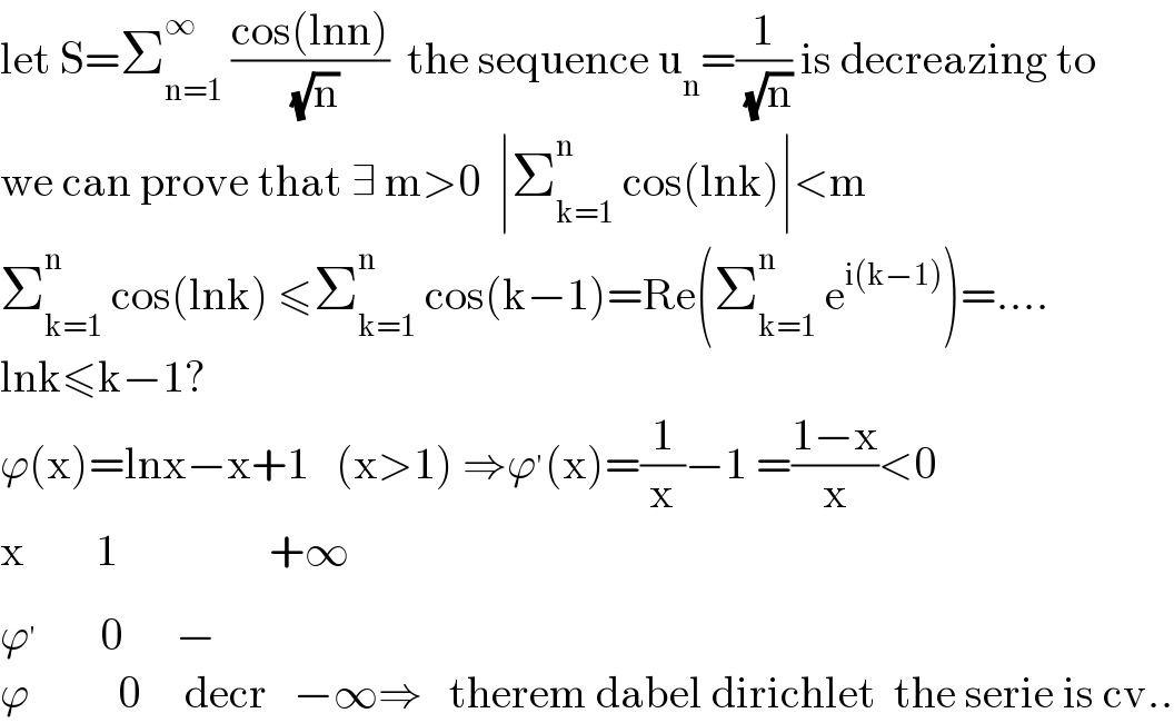 let S=Σ_(n=1) ^∞  ((cos(lnn))/( (√n)))  the sequence u_n =(1/( (√n))) is decreazing to  we can prove that ∃ m>0  ∣Σ_(k=1) ^n  cos(lnk)∣<m  Σ_(k=1) ^n  cos(lnk) ≤Σ_(k=1) ^n  cos(k−1)=Re(Σ_(k=1) ^n  e^(i(k−1)) )=....  lnk≤k−1?  ϕ(x)=lnx−x+1   (x>1) ⇒ϕ^′ (x)=(1/x)−1 =((1−x)/x)<0  x        1                 +∞  ϕ^′        0      −  ϕ          0     decr   −∞⇒   therem dabel dirichlet  the serie is cv..  