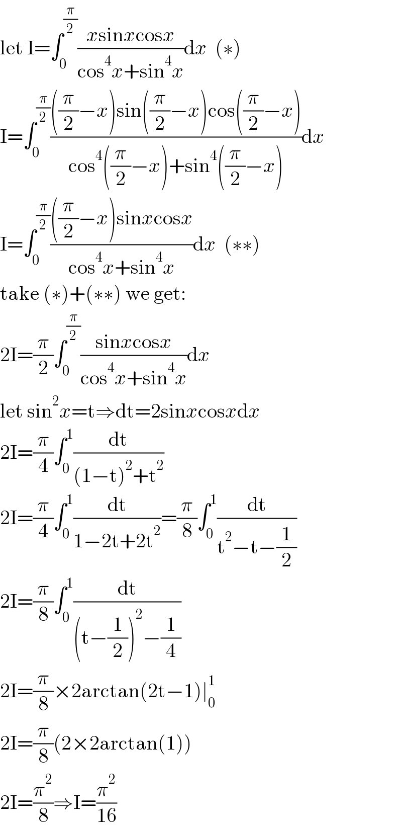 let I=∫_0 ^(π/2) ((xsinxcosx)/(cos^4 x+sin^4 x))dx  (∗)  I=∫_0 ^(π/2) ((((π/2)−x)sin((π/2)−x)cos((π/2)−x))/(cos^4 ((π/2)−x)+sin^4 ((π/2)−x)))dx  I=∫_0 ^(π/2) ((((π/2)−x)sinxcosx)/(cos^4 x+sin^4 x))dx  (∗∗)  take (∗)+(∗∗) we get:  2I=(π/2)∫_0 ^(π/2) ((sinxcosx)/(cos^4 x+sin^4 x))dx  let sin^2 x=t⇒dt=2sinxcosxdx  2I=(π/4)∫_0 ^1 (dt/((1−t)^2 +t^2 ))  2I=(π/4)∫_0 ^1 (dt/(1−2t+2t^2 ))=(π/8)∫_0 ^1 (dt/(t^2 −t−(1/2)))  2I=(π/8)∫_0 ^1 (dt/((t−(1/2))^2 −(1/4)))  2I=(π/8)×2arctan(2t−1)∣_0 ^1   2I=(π/8)(2×2arctan(1))  2I=(π^2 /8)⇒I=(π^2 /(16))  