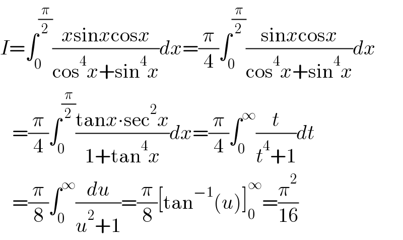 I=∫_0 ^(π/2) ((xsinxcosx)/(cos^4 x+sin^4 x))dx=(π/4)∫_0 ^(π/2) ((sinxcosx)/(cos^4 x+sin^4 x))dx     =(π/4)∫_0 ^(π/2) ((tanx∙sec^2 x)/(1+tan^4 x))dx=(π/4)∫_0 ^∞ (t/(t^4 +1))dt     =(π/8)∫_0 ^∞ (du/(u^2 +1))=(π/8)[tan^(−1) (u)]_0 ^∞ =(π^2 /(16))  