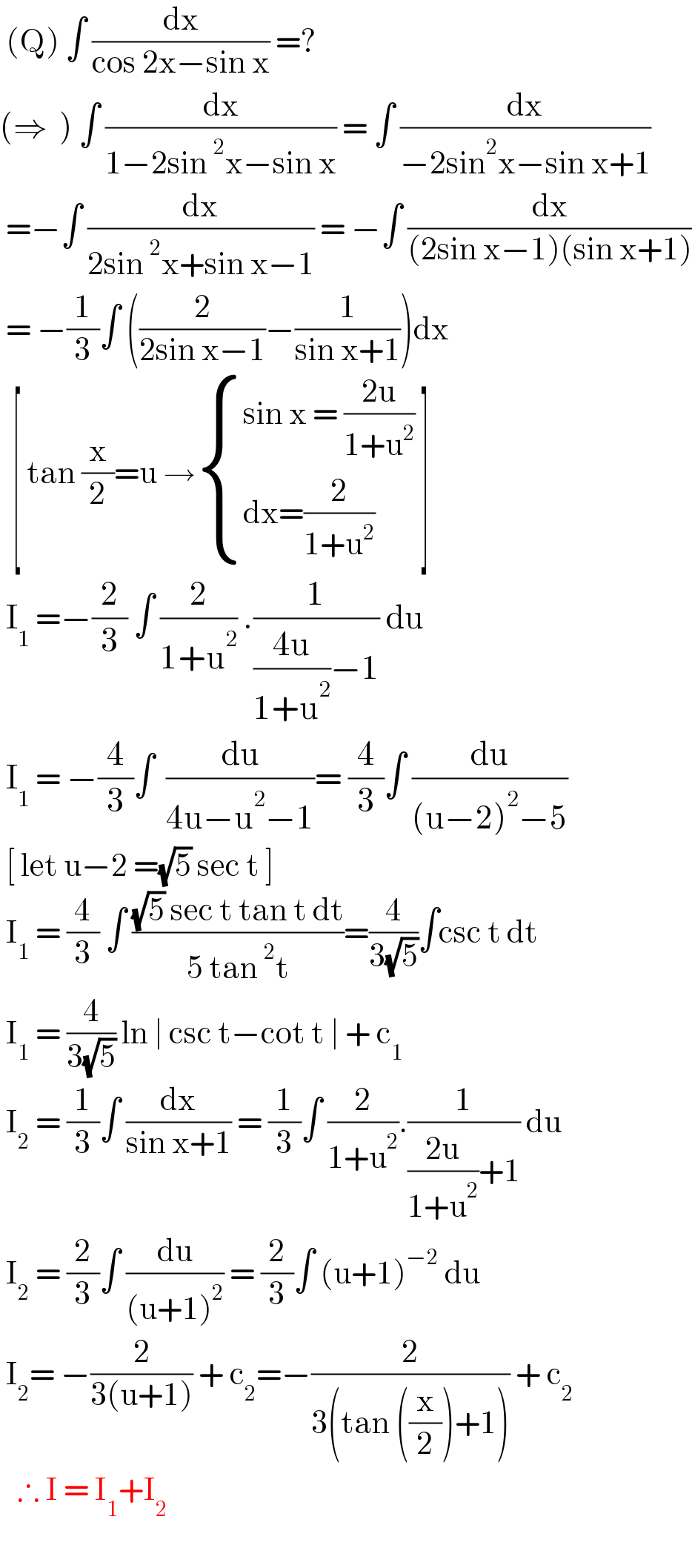  (Q) ∫ (dx/(cos 2x−sin x)) =?  (⇒  ) ∫ (dx/(1−2sin^2 x−sin x)) = ∫ (dx/(−2sin^2 x−sin x+1))   =−∫ (dx/(2sin^2 x+sin x−1)) = −∫ (dx/((2sin x−1)(sin x+1)))   = −(1/3)∫ ((2/(2sin x−1))−(1/(sin x+1)))dx    [ tan (x/2)=u → { ((sin x = ((2u)/(1+u^2 )))),((dx=(2/(1+u^2 )))) :} ]   I_1  =−(2/3) ∫ (2/(1+u^2 )) .(1/(((4u)/(1+u^2 ))−1)) du    I_1  = −(4/3)∫  (du/(4u−u^2 −1))= (4/3)∫ (du/((u−2)^2 −5))   [ let u−2 =(√5) sec t ]    I_1  = (4/3) ∫ (((√5) sec t tan t dt)/(5 tan^2 t))=(4/(3(√5)))∫csc t dt   I_1  = (4/(3(√5))) ln ∣ csc t−cot t ∣ + c_(1 )    I_2  = (1/3)∫ (dx/(sin x+1)) = (1/3)∫ (2/(1+u^2 )).(1/(((2u)/(1+u^2 ))+1)) du   I_2  = (2/3)∫ (du/((u+1)^2 )) = (2/3)∫ (u+1)^(−2)  du   I_2 = −(2/(3(u+1))) + c_2 =−(2/(3(tan ((x/2))+1))) + c_2      ∴ I = I_1 +I_2      
