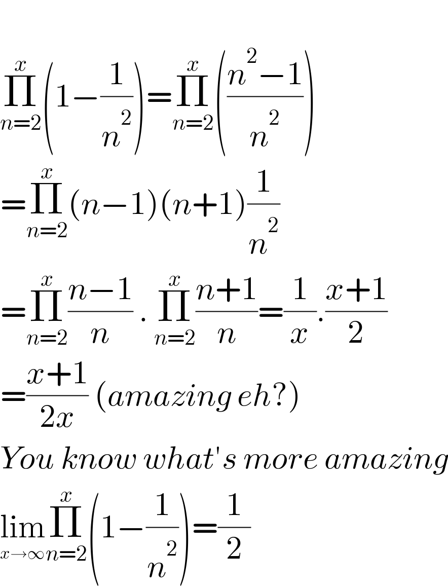   Π_(n=2) ^x (1−(1/n^2 ))=Π_(n=2) ^x (((n^2 −1)/n^2 ))  =Π_(n=2) ^x (n−1)(n+1)(1/n^2 )  =Π_(n=2) ^x ((n−1)/n) . Π_(n=2) ^x ((n+1)/n)=(1/x).((x+1)/2)  =((x+1)/(2x)) (amazing eh?)  You know what′s more amazing  lim_(x→∞) Π_(n=2) ^x (1−(1/n^2 ))=(1/2)  