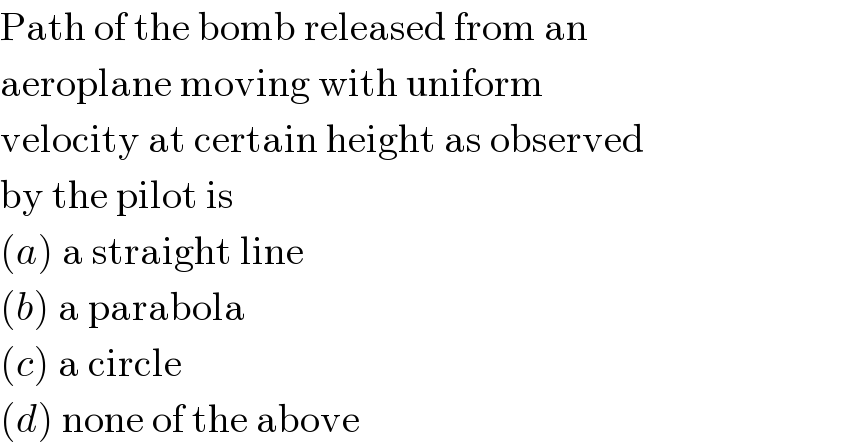 Path of the bomb released from an  aeroplane moving with uniform  velocity at certain height as observed  by the pilot is  (a) a straight line  (b) a parabola  (c) a circle  (d) none of the above  