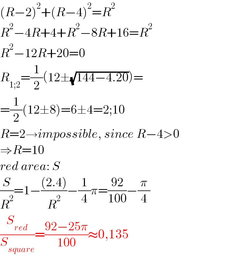 (R−2)^2 +(R−4)^2 =R^2   R^2 −4R+4+R^2 −8R+16=R^2   R^2 −12R+20=0  R_(1;2) =(1/2)(12±(√(144−4.20)))=  =(1/2)(12±8)=6±4=2;10  R=2→impossible, since R−4>0  ⇒R=10  red area: S  (S/R^2 )=1−(((2.4))/R^2 )−(1/4)π=((92)/(100))−(π/4)  (S_(red) /S_(square) )=((92−25π)/(100))≈0,135  