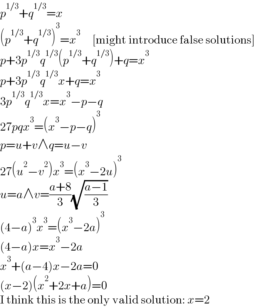 p^(1/3) +q^(1/3) =x  (p^(1/3) +q^(1/3) )^3 =x^3      [might introduce false solutions]  p+3p^(1/3) q^(1/3) (p^(1/3) +q^(1/3) )+q=x^3   p+3p^(1/3) q^(1/3) x+q=x^3   3p^(1/3) q^(1/3) x=x^3 −p−q  27pqx^3 =(x^3 −p−q)^3   p=u+v∧q=u−v  27(u^2 −v^2 )x^3 =(x^3 −2u)^3   u=a∧v=((a+8)/3)(√((a−1)/3))  (4−a)^3 x^3 =(x^3 −2a)^3   (4−a)x=x^3 −2a  x^3 +(a−4)x−2a=0  (x−2)(x^2 +2x+a)=0  I think this is the only valid solution: x=2  