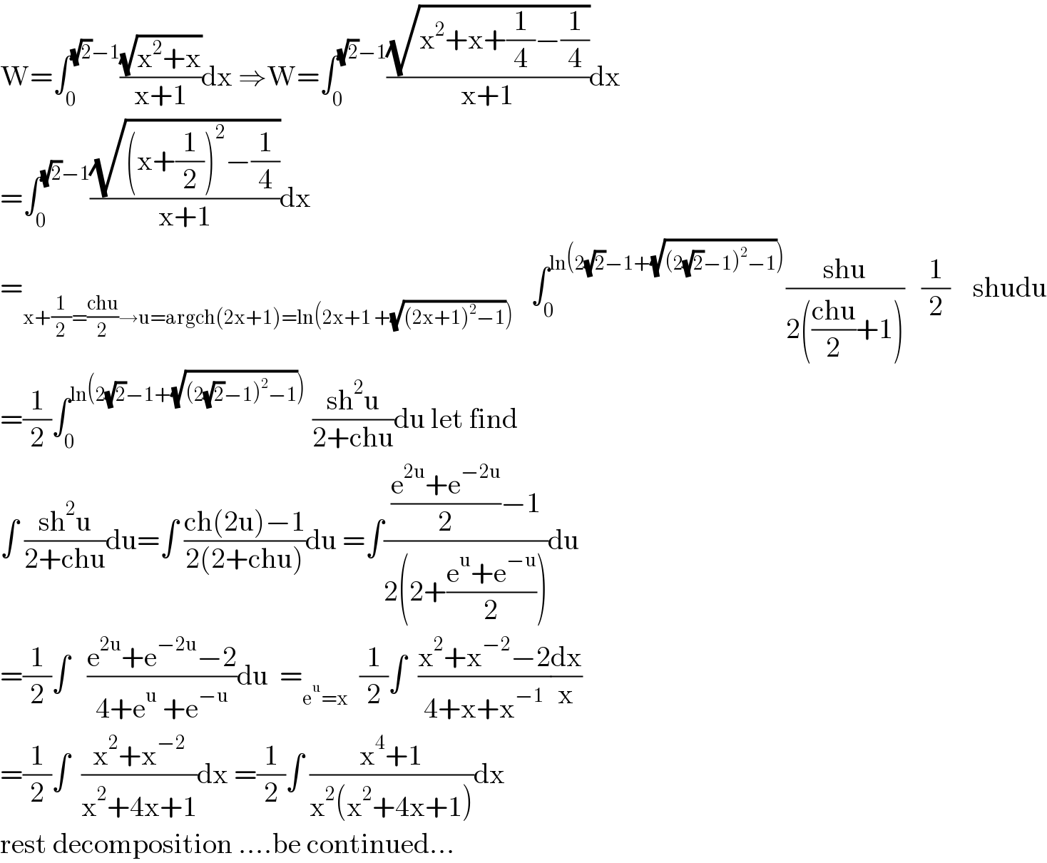 W=∫_0 ^((√2)−1) ((√(x^2 +x))/(x+1))dx ⇒W=∫_0 ^((√2)−1) ((√(x^2 +x+(1/4)−(1/4)))/(x+1))dx  =∫_0 ^((√2)−1) ((√((x+(1/2))^2 −(1/4)))/(x+1))dx  =_(x+(1/2)=((chu)/2)→u=argch(2x+1)=ln(2x+1 +(√((2x+1)^2 −1))))    ∫_0 ^(ln(2(√2)−1+(√((2(√2)−1)^2 −1)))) ((shu)/(2(((chu)/2)+1)))   (1/2)    shudu  =(1/2)∫_0 ^(ln(2(√2)−1+(√((2(√2)−1)^2 −1))))  ((sh^2 u)/(2+chu))du let find  ∫ ((sh^2 u)/(2+chu))du=∫ ((ch(2u)−1)/(2(2+chu)))du =∫((((e^(2u) +e^(−2u) )/2)−1)/(2(2+((e^u +e^(−u) )/2))))du  =(1/2)∫   ((e^(2u) +e^(−2u) −2)/(4+e^u  +e^(−u) ))du  =_(e^u =x)   (1/2)∫  ((x^2 +x^(−2) −2)/(4+x+x^(−1) ))(dx/x)  =(1/2)∫  ((x^2 +x^(−2) )/(x^2 +4x+1))dx =(1/2)∫ ((x^4 +1)/(x^2 (x^2 +4x+1)))dx  rest decomposition ....be continued...  