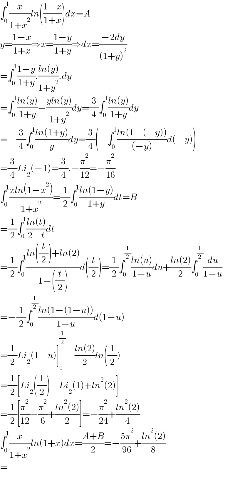 ∫_0 ^1 (x/(1+x^2 ))ln(((1−x)/(1+x)))dx=A  y=((1−x)/(1+x))⇒x=((1−y)/(1+y))⇒dx=((−2dy)/((1+y)^2 ))  =∫_0 ^1 ((1−y)/(1+y)).((ln(y))/(1+y^2 )).dy  =∫_0 ^1 ((ln(y))/(1+y))−((yln(y))/(1+y^2 ))dy=(3/4)∫_0 ^1 ((ln(y))/(1+y))dy  =−(3/4)∫_0 ^1 ((ln(1+y))/y)dy=(3/4)(−∫_0 ^1 ((ln(1−(−y)))/((−y)))d(−y))  =(3/4)Li_2 (−1)=(3/4).−(π^2 /(12))=−(π^2 /(16))  ∫_0 ^1 ((xln(1−x^2 ))/(1+x^2 ))=(1/2)∫_0 ^1 ((ln(1−y))/(1+y))dt=B  =(1/2)∫_0 ^1 ((ln(t))/(2−t))dt  =(1/2)∫_0 ^1 ((ln((t/2))+ln(2))/(1−((t/2))))d((t/2))=(1/2)∫_0 ^(1/2) ((ln(u))/(1−u))du+((ln(2))/2)∫_0 ^(1/2) (du/(1−u))  =−(1/2)∫_0 ^(1/2) ((ln(1−(1−u)))/(1−u))d(1−u)  =(1/2)Li_2 (1−u)]_0 ^(1/2) −((ln(2))/2)ln((1/2))  =(1/2)[Li_2 ((1/2))−Li_2 (1)+ln^2 (2)]  =(1/2)[(π^2 /(12))−(π^2 /6)+((ln^2 (2))/2)]=−(π^2 /(24))+((ln^2 (2))/4)  ∫_0 ^1 (x/(1+x^2 ))ln(1+x)dx=((A+B)/2)=−((5π^2 )/(96))+((ln^2 (2))/8)  =    