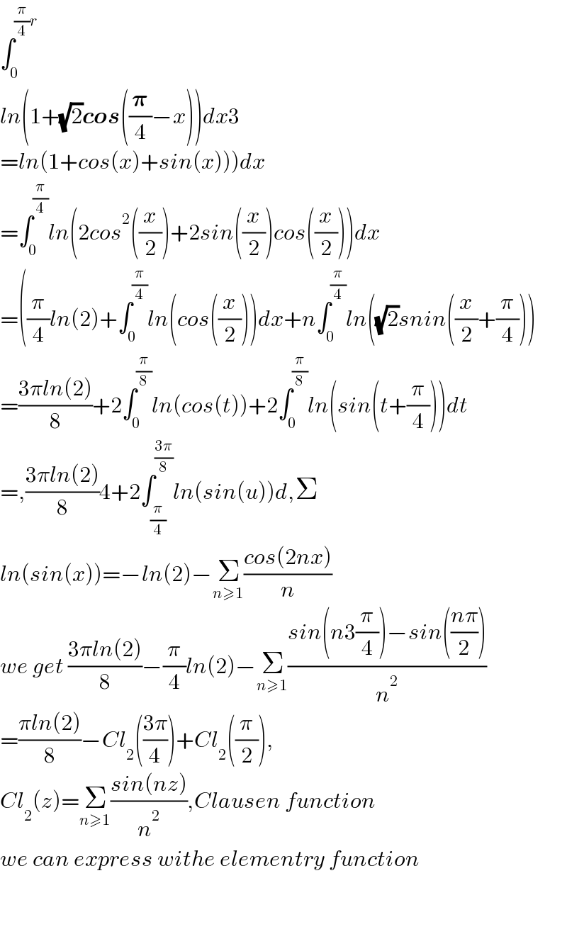 âˆ«_0 ^((Ï€/4)r)   ln(1+(âˆš2)cos((ð�›‘/4)âˆ’x))dx3  =ln(1+cos(x)+sin(x)))dx  =âˆ«_0 ^(Ï€/4) ln(2cos^2 ((x/2))+2sin((x/2))cos((x/2)))dx  =((Ï€/4)ln(2)+âˆ«_0 ^(Ï€/4) ln(cos((x/2)))dx+nâˆ«_0 ^(Ï€/4) ln((âˆš2)snin((x/2)+(Ï€/4)))  =((3Ï€ln(2))/8)+2âˆ«_0 ^(Ï€/8) ln(cos(t))+2âˆ«_0 ^(Ï€/8) ln(sin(t+(Ï€/4)))dt  =,((3Ï€ln(2))/8)4+2âˆ«_(Ï€/4) ^((3Ï€)/8) ln(sin(u))d,Î£  ln(sin(x))=âˆ’ln(2)âˆ’Î£_(nâ‰¥1) ((cos(2nx))/n)  we get ((3Ï€ln(2))/8)âˆ’(Ï€/4)ln(2)âˆ’Î£_(nâ‰¥1) ((sin(n3(Ï€/4))âˆ’sin(((nÏ€)/2)))/n^2 )  =((Ï€ln(2))/8)âˆ’Cl_2 (((3Ï€)/4))+Cl_2 ((Ï€/2)),  Cl_2 (z)=Î£_(nâ‰¥1) ((sin(nz))/n^2 ),Clausen function  we can express withe elementry function      