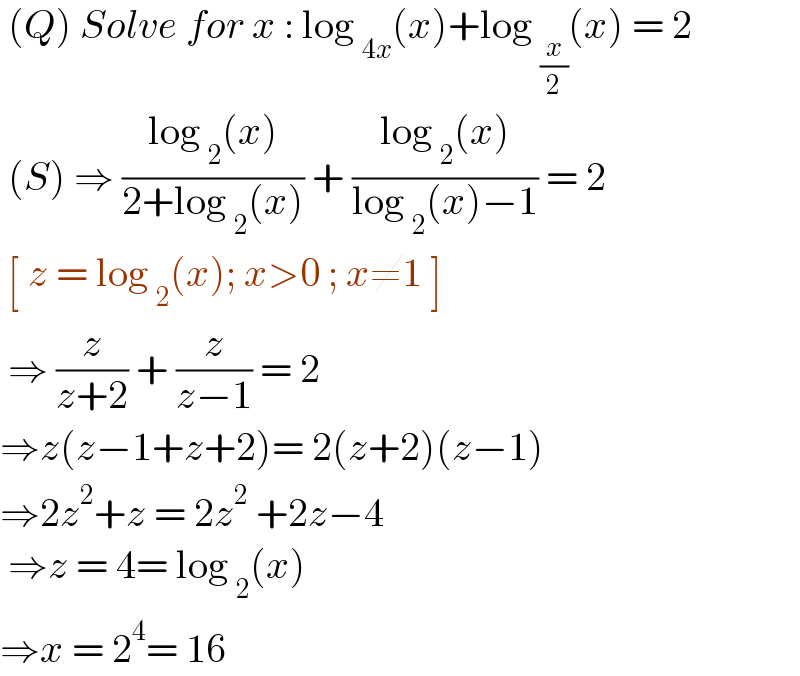 (Q) Solve for x : log _(4x) (x)+log _(x/2) (x) = 2   (S) ⇒ ((log _2 (x))/(2+log _2 (x))) + ((log _2 (x))/(log _2 (x)−1)) = 2   [ z = log _2 (x); x>0 ; x≠1 ]   ⇒ (z/(z+2)) + (z/(z−1)) = 2  ⇒z(z−1+z+2)= 2(z+2)(z−1)  ⇒2z^2 +z = 2z^2  +2z−4   ⇒z = 4= log _2 (x)  ⇒x = 2^4 = 16  