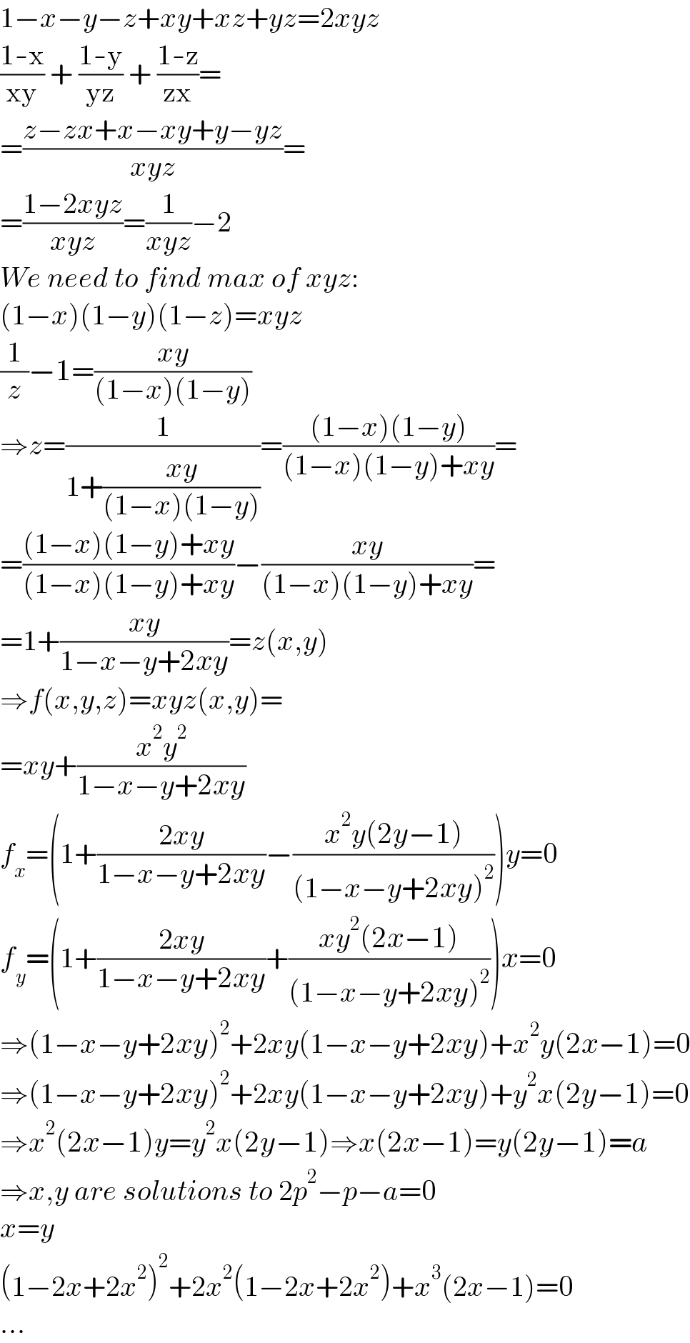 1−x−y−z+xy+xz+yz=2xyz  ((1-x)/(xy)) + ((1-y)/(yz)) + ((1-z)/(zx))=  =((z−zx+x−xy+y−yz)/(xyz))=  =((1−2xyz)/(xyz))=(1/(xyz))−2  We need to find max of xyz:  (1−x)(1−y)(1−z)=xyz  (1/z)−1=((xy)/((1−x)(1−y)))  ⇒z=(1/(1+((xy)/((1−x)(1−y)))))=(((1−x)(1−y))/((1−x)(1−y)+xy))=  =(((1−x)(1−y)+xy)/((1−x)(1−y)+xy))−((xy)/((1−x)(1−y)+xy))=  =1+((xy)/(1−x−y+2xy))=z(x,y)  ⇒f(x,y,z)=xyz(x,y)=  =xy+((x^2 y^2 )/(1−x−y+2xy))  f_x =(1+((2xy)/(1−x−y+2xy))−((x^2 y(2y−1))/((1−x−y+2xy)^2 )))y=0  f_y =(1+((2xy)/(1−x−y+2xy))+((xy^2 (2x−1))/((1−x−y+2xy)^2 )))x=0  ⇒(1−x−y+2xy)^2 +2xy(1−x−y+2xy)+x^2 y(2x−1)=0  ⇒(1−x−y+2xy)^2 +2xy(1−x−y+2xy)+y^2 x(2y−1)=0  ⇒x^2 (2x−1)y=y^2 x(2y−1)⇒x(2x−1)=y(2y−1)=a  ⇒x,y are solutions to 2p^2 −p−a=0  x=y  (1−2x+2x^2 )^2 +2x^2 (1−2x+2x^2 )+x^3 (2x−1)=0  ...  