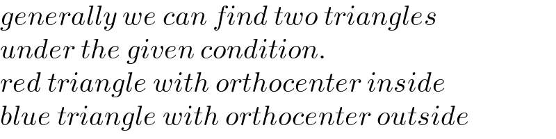 generally we can find two triangles  under the given condition.  red triangle with orthocenter inside  blue triangle with orthocenter outside  