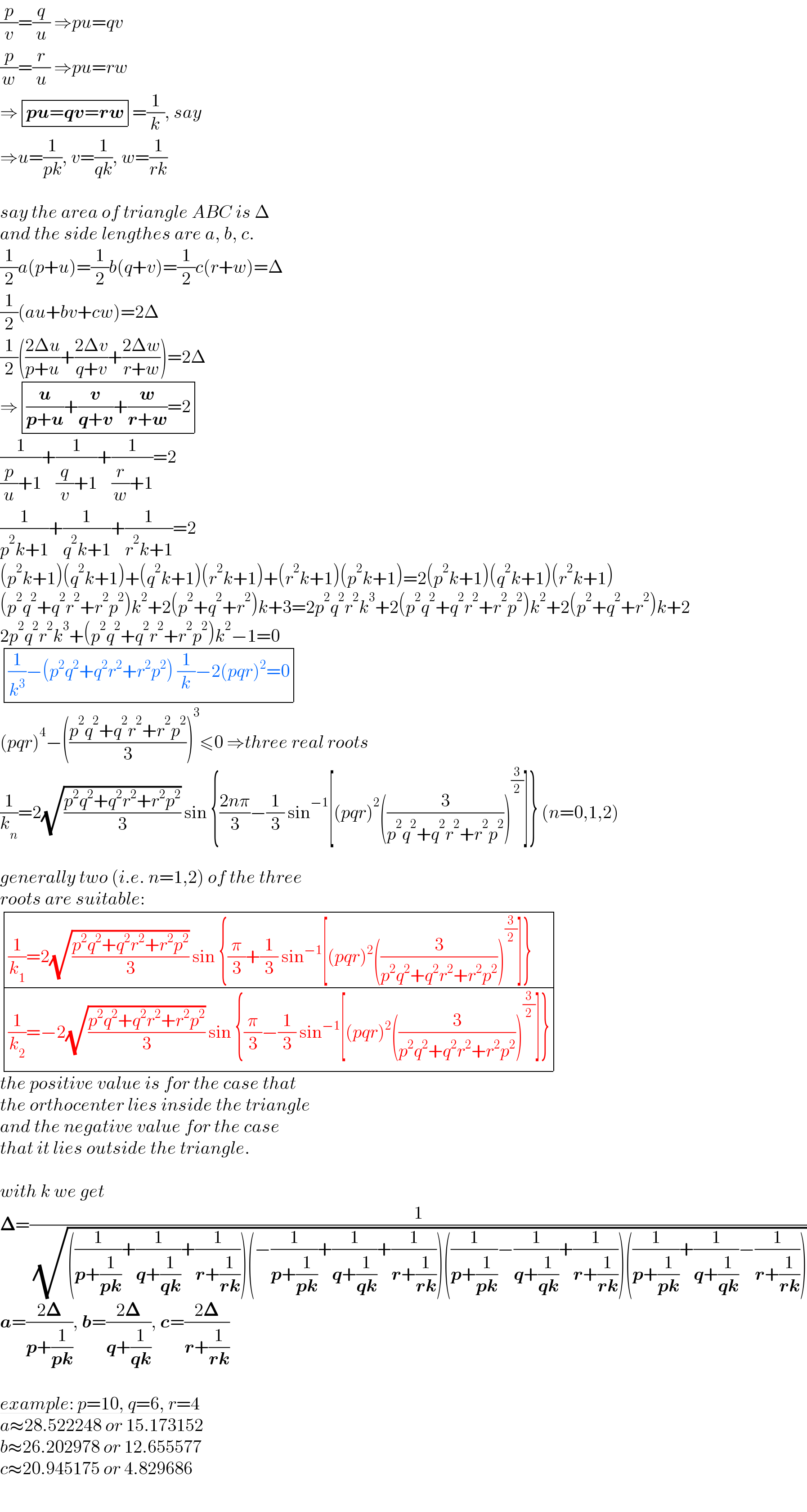 (p/v)=(q/u) ⇒pu=qv  (p/w)=(r/u) ⇒pu=rw  ⇒ determinant (((pu=qv=rw)))=(1/k), say  ⇒u=(1/(pk)), v=(1/(qk)), w=(1/(rk))    say the area of triangle ABC is Δ  and the side lengthes are a, b, c.  (1/2)a(p+u)=(1/2)b(q+v)=(1/2)c(r+w)=Δ  (1/2)(au+bv+cw)=2Δ  (1/2)(((2Δu)/(p+u))+((2Δv)/(q+v))+((2Δw)/(r+w)))=2Δ  ⇒ determinant ((((u/(p+u))+(v/(q+v))+(w/(r+w))=2)))  (1/((p/u)+1))+(1/((q/v)+1))+(1/((r/w)+1))=2  (1/(p^2 k+1))+(1/(q^2 k+1))+(1/(r^2 k+1))=2  (p^2 k+1)(q^2 k+1)+(q^2 k+1)(r^2 k+1)+(r^2 k+1)(p^2 k+1)=2(p^2 k+1)(q^2 k+1)(r^2 k+1)  (p^2 q^2 +q^2 r^2 +r^2 p^2 )k^2 +2(p^2 +q^2 +r^2 )k+3=2p^2 q^2 r^2 k^3 +2(p^2 q^2 +q^2 r^2 +r^2 p^2 )k^2 +2(p^2 +q^2 +r^2 )k+2  2p^2 q^2 r^2 k^3 +(p^2 q^2 +q^2 r^2 +r^2 p^2 )k^2 −1=0   determinant ((((1/k^3 )−(p^2 q^2 +q^2 r^2 +r^2 p^2 ) (1/k)−2(pqr)^2 =0)))  (pqr)^4 −(((p^2 q^2 +q^2 r^2 +r^2 p^2 )/3))^3 ≤0 ⇒three real roots  (1/k_n )=2(√((p^2 q^2 +q^2 r^2 +r^2 p^2 )/3)) sin {((2nπ)/3)−(1/3) sin^(−1) [(pqr)^2 ((3/(p^2 q^2 +q^2 r^2 +r^2 p^2 )))^(3/2) ]} (n=0,1,2)    generally two (i.e. n=1,2) of the three   roots are suitable:   determinant ((((1/k_1 )=2(√((p^2 q^2 +q^2 r^2 +r^2 p^2 )/3)) sin {(π/3)+(1/3) sin^(−1) [(pqr)^2 ((3/(p^2 q^2 +q^2 r^2 +r^2 p^2 )))^(3/2) ]})),(((1/k_2 )=−2(√((p^2 q^2 +q^2 r^2 +r^2 p^2 )/3)) sin {(π/3)−(1/3) sin^(−1) [(pqr)^2 ((3/(p^2 q^2 +q^2 r^2 +r^2 p^2 )))^(3/2) ]})))  the positive value is for the case that  the orthocenter lies inside the triangle  and the negative value for the case   that it lies outside the triangle.    with k we get  𝚫=(1/( (√(((1/(p+(1/(pk))))+(1/(q+(1/(qk))))+(1/(r+(1/(rk)))))(−(1/(p+(1/(pk))))+(1/(q+(1/(qk))))+(1/(r+(1/(rk)))))((1/(p+(1/(pk))))−(1/(q+(1/(qk))))+(1/(r+(1/(rk)))))((1/(p+(1/(pk))))+(1/(q+(1/(qk))))−(1/(r+(1/(rk)))))))))  a=((2𝚫)/(p+(1/(pk)))), b=((2𝚫)/(q+(1/(qk)))), c=((2𝚫)/(r+(1/(rk))))    example: p=10, q=6, r=4  a≈28.522248 or 15.173152  b≈26.202978 or 12.655577  c≈20.945175 or 4.829686  