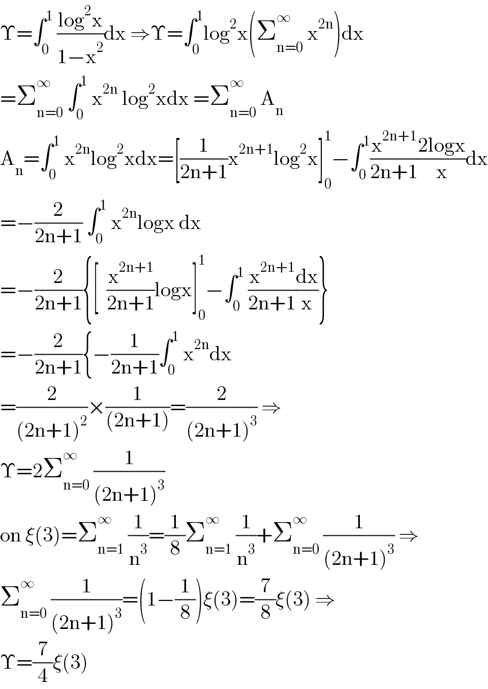Υ=∫_0 ^1  ((log^2 x)/(1−x^2 ))dx ⇒Υ=∫_0 ^1 log^2 x(Σ_(n=0) ^∞  x^(2n) )dx  =Σ_(n=0) ^∞  ∫_0 ^1  x^(2n)  log^2 xdx =Σ_(n=0) ^∞  A_n   A_n =∫_0 ^1  x^(2n) log^2 xdx=[(1/(2n+1))x^(2n+1) log^2 x]_0 ^1 −∫_0 ^1 (x^(2n+1) /(2n+1))((2logx)/x)dx  =−(2/(2n+1)) ∫_0 ^1  x^(2n) logx dx  =−(2/(2n+1)){[  (x^(2n+1) /(2n+1))logx]_0 ^1 −∫_0 ^1  (x^(2n+1) /(2n+1))(dx/x)}  =−(2/(2n+1)){−(1/(2n+1))∫_0 ^1  x^(2n) dx  =(2/((2n+1)^2 ))×(1/((2n+1)))=(2/((2n+1)^3 )) ⇒  Υ=2Σ_(n=0) ^∞  (1/((2n+1)^3 ))  on ξ(3)=Σ_(n=1) ^∞  (1/n^3 )=(1/8)Σ_(n=1) ^∞  (1/n^3 )+Σ_(n=0) ^∞  (1/((2n+1)^3 )) ⇒  Σ_(n=0) ^∞  (1/((2n+1)^3 ))=(1−(1/8))ξ(3)=(7/8)ξ(3) ⇒  Υ=(7/4)ξ(3)  
