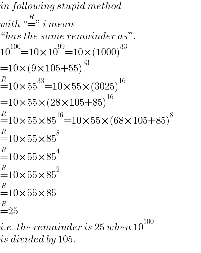 in following stupid method   with “=^R ” i mean  “has the same remainder as”.  10^(100) =10×10^(99) =10×(1000)^(33)   =10×(9×105+55)^(33)   =^R 10×55^(33) =10×55×(3025)^(16)   =10×55×(28×105+85)^(16)   =^R 10×55×85^(16) =10×55×(68×105+85)^8   =^R 10×55×85^8   =^R 10×55×85^4   =^R 10×55×85^2   =^R 10×55×85  =^R 25  i.e. the remainder is 25 when 10^(100)   is divided by 105.  