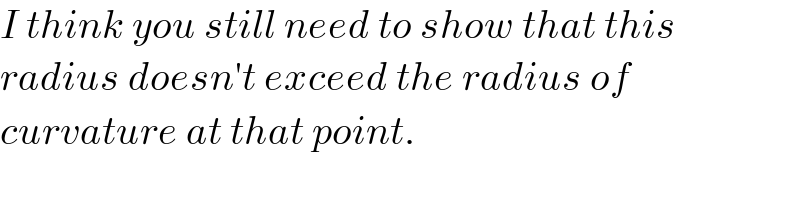 I think you still need to show that this  radius doesn′t exceed the radius of   curvature at that point.  