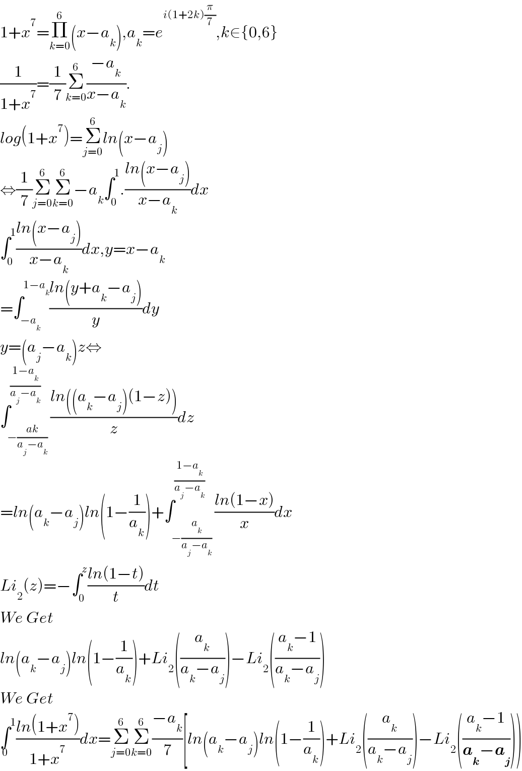 1+x^7 =Π_(k=0) ^6 (x−a_k ),a_k =e^(i(1+2k)(π/7)) ,k∈{0,6}  (1/(1+x^7 ))=(1/7)Σ_(k=0) ^6 ((−a_k )/(x−a_k )).  log(1+x^7 )=Σ_(j=0) ^6 ln(x−a_j )  ⇔(1/7)Σ_(j=0) ^6 Σ_(k=0) ^6 −a_k ∫_0 ^1 .((ln(x−a_j ))/(x−a_k ))dx  ∫_0 ^1 ((ln(x−a_j ))/(x−a_k ))dx,y=x−a_k   =∫_(−a_k ) ^(1−a_k ) ((ln(y+a_k −a_j ))/y)dy  y=(a_j −a_k )z⇔  ∫_(−((ak)/(a_j −a_k ))) ^((1−a_k )/(a_j −a_k )) ((ln((a_k −a_j )(1−z)))/z)dz  =ln(a_k −a_j )ln(1−(1/a_k ))+∫_(−(a_k /(a_j −a_k ))) ^((1−a_k )/(a_j −a_k )) ((ln(1−x))/x)dx  Li_2 (z)=−∫_0 ^z ((ln(1−t))/t)dt  We Get  ln(a_k −a_j )ln(1−(1/a_k ))+Li_2 ((a_k /(a_k −a_j )))−Li_2 (((a_k −1)/(a_k −a_j )))  We Get  ∫^1 _0 ((ln(1+x^7 ))/(1+x^7 ))dx=Σ_(j=0) ^6 Σ_(k=0) ^6 ((−a_k )/7)[ln(a_k −a_j )ln(1−(1/a_k ))+Li_2 ((a_k /(a_k −a_j )))−Li_2 (((a_k −1)/(a_k −a_j ))))  