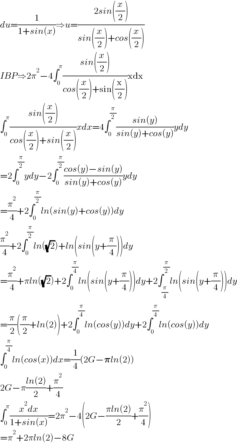 du=(1/(1+sin(x)))â‡’u=((2sin((x/2)))/(sin((x/2))+cos((x/2))))  IBPâ‡’2Ï€^2 âˆ’4âˆ«_0 ^Ï€ ((sin((x/2)))/(cos((x/2))+sin((x/2))))xdx  âˆ«_0 ^Ï€ ((sin((x/2)))/(cos((x/2))+sin((x/2))))xdx=4âˆ«_0 ^(Ï€/2) ((sin(y))/(sin(y)+cos(y)))ydy  =2âˆ«_0 ^(Ï€/2) ydyâˆ’2âˆ«_0 ^(Ï€/2) ((cos(y)âˆ’sin(y))/(sin(y)+cos(y)))ydy  =(Ï€^2 /4)+2âˆ«_0 ^(Ï€/2) ln(sin(y)+cos(y))dy  (Ï€^2 /4)+2âˆ«_0 ^(Ï€/2) ln((âˆš2))+ln(sin(y+(Ï€/4)))dy  =(Ï€^2 /4)+Ï€ln((âˆš2))+2âˆ«_0 ^(Ï€/4) ln(sin(y+(Ï€/4)))dy+2âˆ«_(Ï€/4) ^(Ï€/2) ln(sin(y+(Ï€/4)))dy  =(Ï€/2)((Ï€/2)+ln(2))+2âˆ«_0 ^(Ï€/4) ln(cos(y))dy+2âˆ«_0 ^(Ï€/4) ln(cos(y))dy  âˆ«_0 ^(Ï€/4) ln(cos(x))dx=(1/4)(2Gâˆ’ð�›‘ln(2))  2Gâˆ’Ï€((ln(2))/2)+(Ï€^2 /4)  âˆ«_0 ^Ï€ ((x^2 dx)/(1+sin(x)))=2Ï€^2 âˆ’4(2Gâˆ’((Ï€ln(2))/2)+(Ï€^2 /4))  =Ï€^2 +2Ï€ln(2)âˆ’8G  