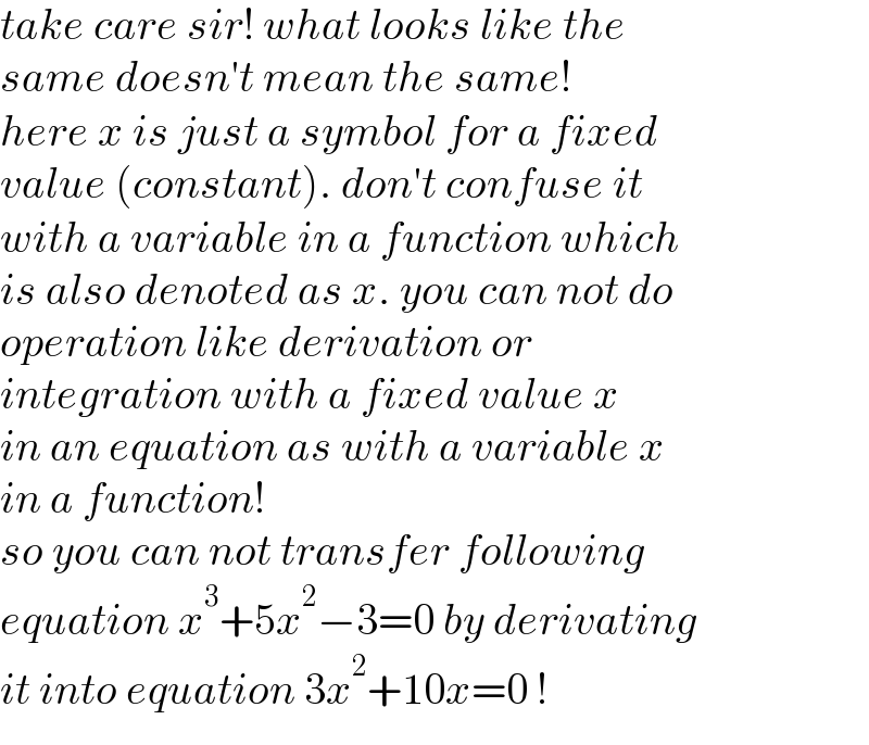 take care sir! what looks like the  same doesn′t mean the same!  here x is just a symbol for a fixed  value (constant). don′t confuse it  with a variable in a function which  is also denoted as x. you can not do  operation like derivation or   integration with a fixed value x   in an equation as with a variable x   in a function!  so you can not transfer following  equation x^3 +5x^2 −3=0 by derivating  it into equation 3x^2 +10x=0 !  