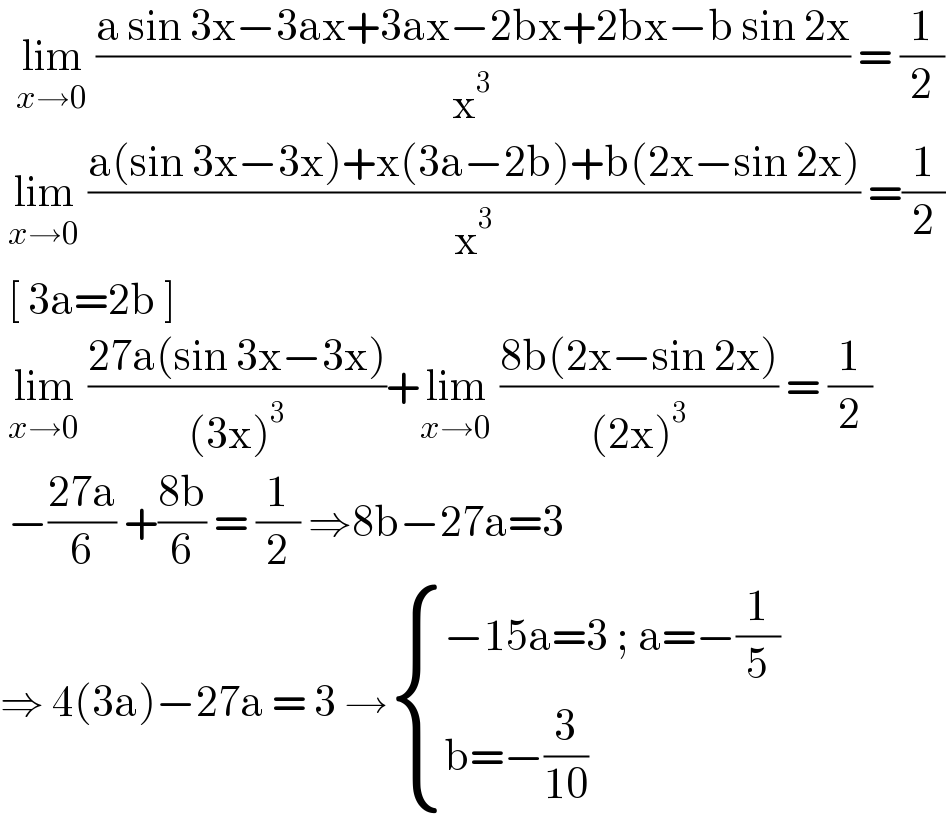   lim_(x→0)  ((a sin 3x−3ax+3ax−2bx+2bx−b sin 2x)/x^3 ) = (1/2)   lim_(x→0)  ((a(sin 3x−3x)+x(3a−2b)+b(2x−sin 2x))/x^3 ) =(1/2)   [ 3a=2b ]    lim_(x→0)  ((27a(sin 3x−3x))/((3x)^3 ))+lim_(x→0)  ((8b(2x−sin 2x))/((2x)^3 )) = (1/2)   −((27a)/6) +((8b)/6) = (1/2) ⇒8b−27a=3  ⇒ 4(3a)−27a = 3 → { ((−15a=3 ; a=−(1/5))),((b=−(3/(10)))) :}  