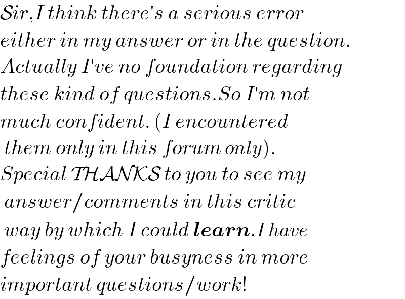 Sir,I think there′s a serious error  either in my answer or in the question.  Actually I′ve no foundation regarding  these kind of questions.So I′m not  much confident. (I encountered   them only in this forum only).  Special THANKS to you to see my   answer/comments in this critic   way by which I could learn.I have  feelings of your busyness in more  important questions/work!  