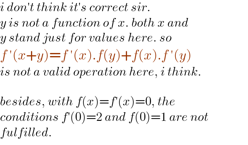 i don′t think it′s correct sir.  y is not a function of x. both x and  y stand just for values here. so  f ′(x+y)=f ′(x).f(y)+f(x).f ′(y)  is not a valid operation here, i think.    besides, with f(x)=f′(x)=0, the   conditions f′(0)=2 and f(0)=1 are not  fulfilled.  