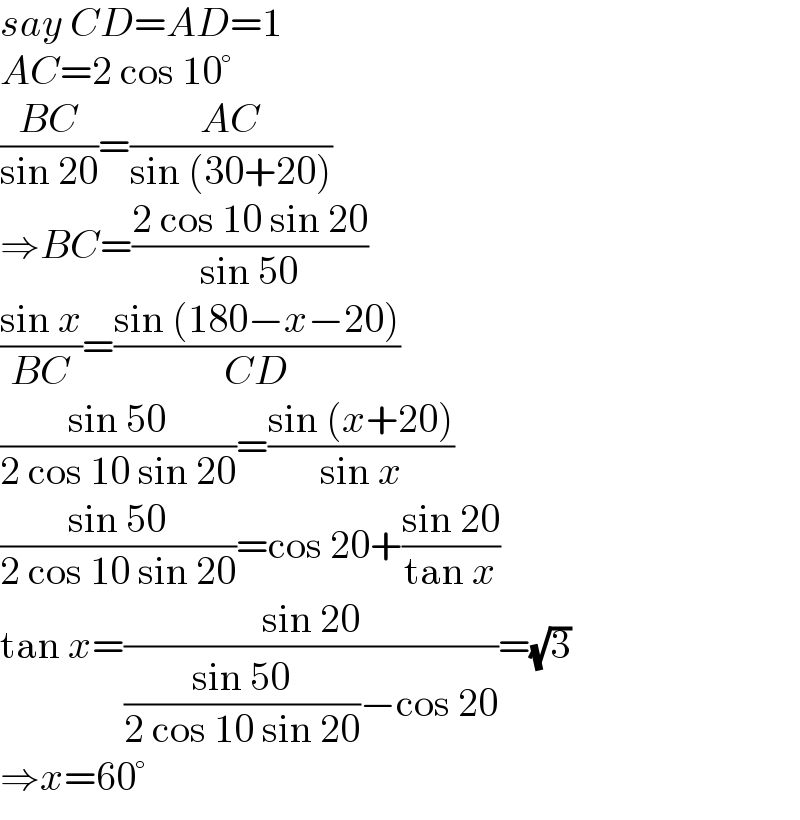 say CD=AD=1  AC=2 cos 10°  ((BC)/(sin 20))=((AC)/(sin (30+20)))  ⇒BC=((2 cos 10 sin 20)/(sin 50))  ((sin x)/(BC))=((sin (180−x−20))/(CD))  ((sin 50)/(2 cos 10 sin 20))=((sin (x+20))/(sin x))  ((sin 50)/(2 cos 10 sin 20))=cos 20+((sin 20)/(tan x))  tan x=((sin 20)/(((sin 50)/(2 cos 10 sin 20))−cos 20))=(√3)  ⇒x=60°  
