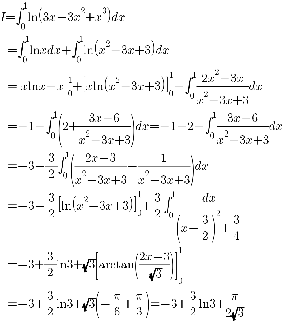 I=∫_0 ^1 ln(3x−3x^2 +x^3 )dx     =∫_0 ^1 lnxdx+∫_0 ^1 ln(x^2 −3x+3)dx     =[xlnx−x]_0 ^1 +[xln(x^2 −3x+3)]_0 ^1 −∫_0 ^1 ((2x^2 −3x)/(x^2 −3x+3))dx     =−1−∫_0 ^1 (2+((3x−6)/(x^2 −3x+3)))dx=−1−2−∫_0 ^1 ((3x−6)/(x^2 −3x+3))dx     =−3−(3/2)∫_0 ^1 (((2x−3)/(x^2 −3x+3))−(1/(x^2 −3x+3)))dx     =−3−(3/2)[ln(x^2 −3x+3)]_0 ^1 +(3/2)∫_0 ^1 (dx/((x−(3/2))^2 +(3/4)))     =−3+(3/2)ln3+(√3)[arctan(((2x−3)/( (√3))))]_0 ^1      =−3+(3/2)ln3+(√3)(−(π/6)+(π/3))=−3+(3/2)ln3+(π/(2(√3)))  