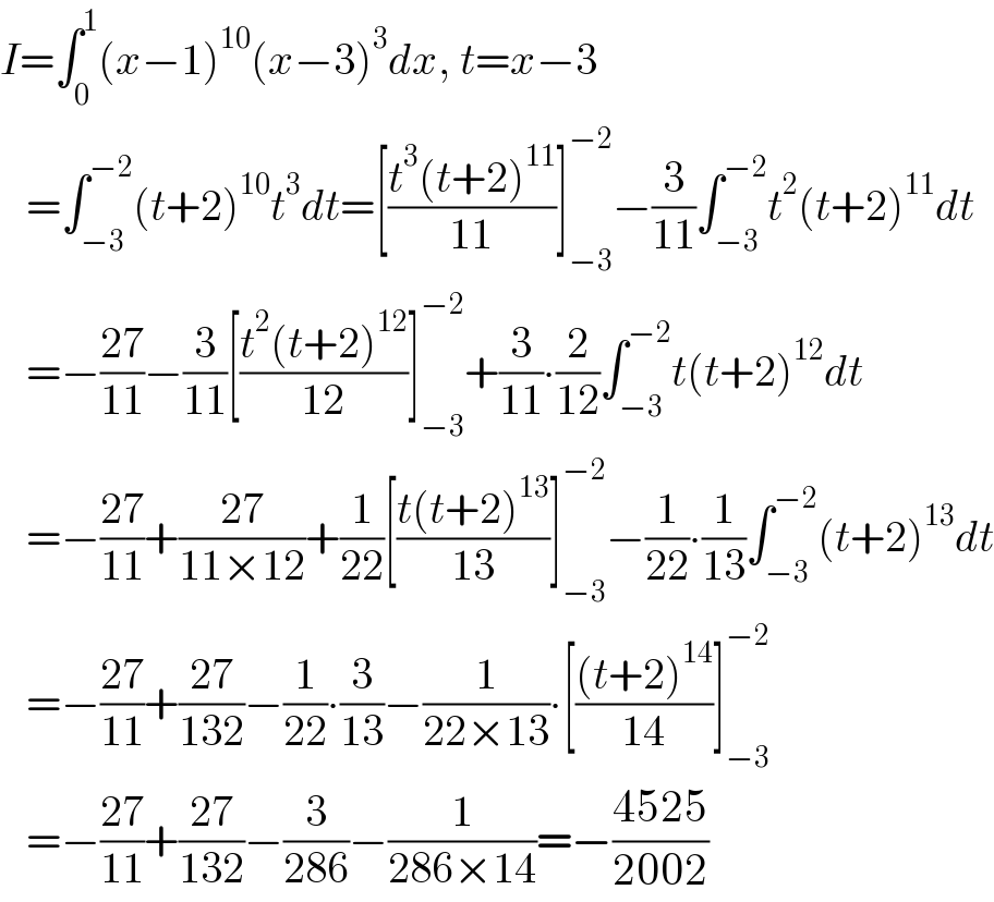 I=∫_0 ^1 (x−1)^(10) (x−3)^3 dx, t=x−3     =∫_(−3) ^(−2) (t+2)^(10) t^3 dt=[((t^3 (t+2)^(11) )/(11))]_(−3) ^(−2) −(3/(11))∫_(−3) ^(−2) t^2 (t+2)^(11) dt     =−((27)/(11))−(3/(11))[((t^2 (t+2)^(12) )/(12))]_(−3) ^(−2) +(3/(11))∙(2/(12))∫_(−3) ^(−2) t(t+2)^(12) dt     =−((27)/(11))+((27)/(11×12))+(1/(22))[((t(t+2)^(13) )/(13))]_(−3) ^(−2) −(1/(22))∙(1/(13))∫_(−3) ^(−2) (t+2)^(13) dt     =−((27)/(11))+((27)/(132))−(1/(22))∙(3/(13))−(1/(22×13))∙[(((t+2)^(14) )/(14))]_(−3) ^(−2)      =−((27)/(11))+((27)/(132))−(3/(286))−(1/(286×14))=−((4525)/(2002))  