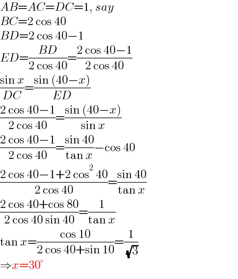 AB=AC=DC=1, say  BC=2 cos 40  BD=2 cos 40−1  ED=((BD)/(2 cos 40))=((2 cos 40−1)/(2 cos 40))  ((sin x)/(DC))=((sin (40−x))/(ED))  ((2 cos 40−1)/(2 cos 40))=((sin (40−x))/(sin x))  ((2 cos 40−1)/(2 cos 40))=((sin 40)/(tan x))−cos 40  ((2 cos 40−1+2 cos^2  40)/(2 cos 40))=((sin 40)/(tan x))  ((2 cos 40+cos 80)/(2 cos 40 sin 40))=(1/(tan x))  tan x=((cos 10)/(2 cos 40+sin 10))=(1/( (√3)))  ⇒x=30°  