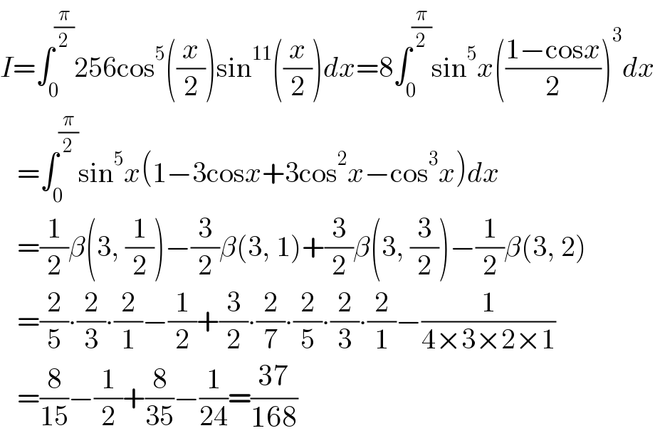 I=∫_0 ^(π/2) 256cos^5 ((x/2))sin^(11) ((x/2))dx=8∫_0 ^(π/2) sin^5 x(((1−cosx)/2))^3 dx     =∫_0 ^(π/2) sin^5 x(1−3cosx+3cos^2 x−cos^3 x)dx     =(1/2)β(3, (1/2))−(3/2)β(3, 1)+(3/2)β(3, (3/2))−(1/2)β(3, 2)     =(2/5)∙(2/3)∙(2/1)−(1/2)+(3/2)∙(2/7)∙(2/5)∙(2/3)∙(2/1)−(1/(4×3×2×1))     =(8/(15))−(1/2)+(8/(35))−(1/(24))=((37)/(168))  