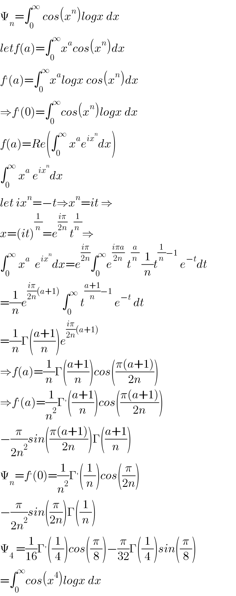 Ψ_n =∫_0 ^∞  cos(x^n )logx dx  letf(a)=∫_0 ^∞ x^a cos(x^n )dx  f^′ (a)=∫_0 ^∞ x^a logx cos(x^n )dx  ⇒f^′ (0)=∫_0 ^∞ cos(x^n )logx dx  f(a)=Re(∫_0 ^∞  x^a e^(ix^n ) dx)   ∫_0 ^∞  x^a  e^(ix^n ) dx  let ix^n =−t⇒x^n =it ⇒  x=(it)^(1/n) =e^((iπ)/(2n))  t^(1/(n )) ⇒  ∫_0 ^∞  x^a   e^(ix^n ) dx=e^((iπ)/(2n)) ∫_0 ^∞ e^((iπa)/(2n))  t^(a/n)  (1/n)t^((1/n)−1)  e^(−t) dt  =(1/n)e^(((iπ)/(2n))(a+1))  ∫_0 ^∞  t^(((a+1)/n)−1)  e^(−t)  dt  =(1/n)Γ(((a+1)/n))e^(((iπ)/(2n))(a+1))   ⇒f(a)=(1/n)Γ(((a+1)/n))cos(((π(a+1))/(2n)))  ⇒f^′ (a)=(1/n^2 )Γ^′ (((a+1)/n))cos(((π(a+1))/(2n)))  −(π/(2n^2 ))sin(((π(a+1))/(2n)))Γ(((a+1)/n))  Ψ_n =f^′ (0)=(1/n^2 )Γ^′ ((1/n))cos((π/(2n)))  −(π/(2n^2 ))sin((π/(2n)))Γ((1/n))  Ψ_4  =(1/(16))Γ^′ ((1/4))cos((π/8))−(π/(32))Γ((1/4))sin((π/8))  =∫_0 ^∞ cos(x^4 )logx dx  