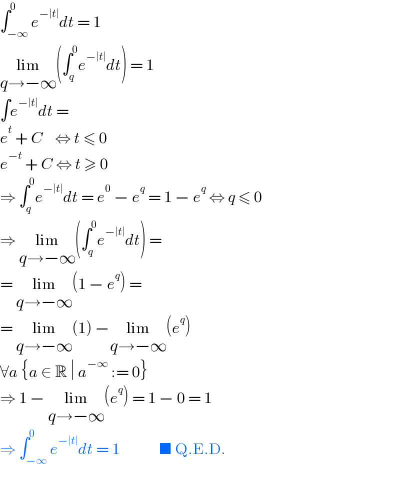∫_(−∞) ^0 e^(−∣t∣) dt = 1  lim_(q→−∞) (∫_q ^0 e^(−∣t∣) dt) = 1  ∫e^(−∣t∣) dt =  e^t  + C    ⇔ t ≤ 0  e^(−t)  + C ⇔ t ≥ 0  ⇒ ∫_q ^0 e^(−∣t∣) dt = e^0  − e^q  = 1 − e^q  ⇔ q ≤ 0  ⇒ lim_(q→−∞) (∫_q ^0 e^(−∣t∣) dt) =  = lim_(q→−∞) (1 − e^q ) =  = lim_(q→−∞) (1) −lim_(q→−∞) (e^q )  ∀a {a ∈ R ∣ a^(−∞)  := 0}  ⇒ 1 − lim_(q→−∞) (e^q ) = 1 − 0 = 1  ⇒ ∫_(−∞) ^0 e^(−∣t∣) dt = 1             ■ Q.E.D.  