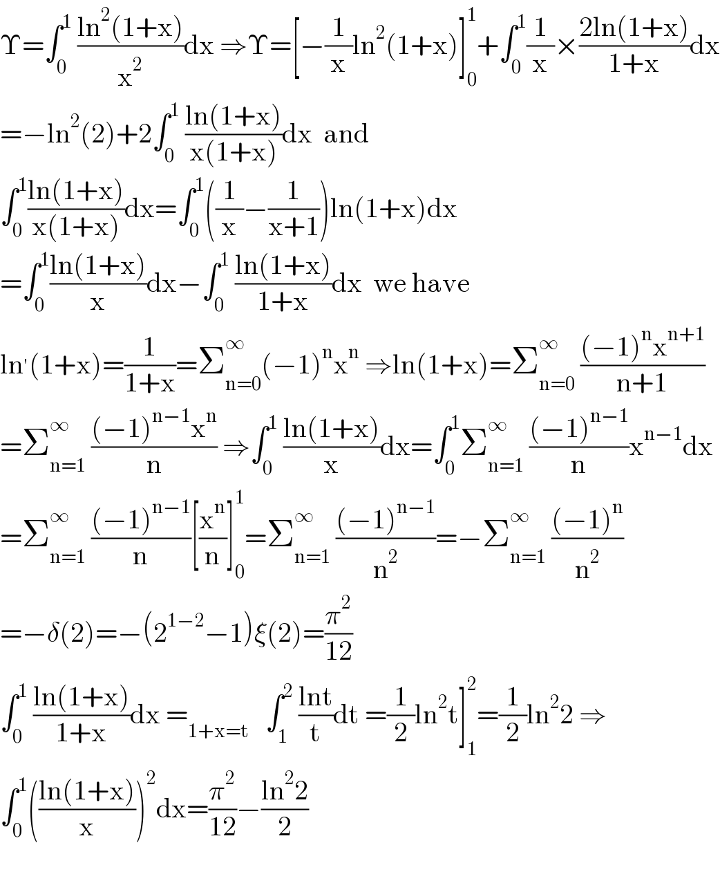 Υ=∫_0 ^1  ((ln^2 (1+x))/x^2 )dx ⇒Υ=[−(1/x)ln^2 (1+x)]_0 ^1 +∫_0 ^1 (1/x)×((2ln(1+x))/(1+x))dx  =−ln^2 (2)+2∫_0 ^1  ((ln(1+x))/(x(1+x)))dx  and  ∫_0 ^1 ((ln(1+x))/(x(1+x)))dx=∫_0 ^1 ((1/x)−(1/(x+1)))ln(1+x)dx  =∫_0 ^1 ((ln(1+x))/x)dx−∫_0 ^1  ((ln(1+x))/(1+x))dx  we have  ln^′ (1+x)=(1/(1+x))=Σ_(n=0) ^∞ (−1)^n x^n  ⇒ln(1+x)=Σ_(n=0) ^∞  (((−1)^n x^(n+1) )/(n+1))  =Σ_(n=1) ^∞  (((−1)^(n−1) x^n )/n) ⇒∫_0 ^1  ((ln(1+x))/x)dx=∫_0 ^1 Σ_(n=1) ^∞  (((−1)^(n−1) )/n)x^(n−1) dx  =Σ_(n=1) ^∞  (((−1)^(n−1) )/n)[(x^n /n)]_0 ^1 =Σ_(n=1) ^∞  (((−1)^(n−1) )/n^2 )=−Σ_(n=1) ^∞  (((−1)^n )/n^2 )  =−δ(2)=−(2^(1−2) −1)ξ(2)=(π^2 /(12))  ∫_0 ^1  ((ln(1+x))/(1+x))dx =_(1+x=t)    ∫_1 ^2  ((lnt)/t)dt =(1/2)ln^2 t]_1 ^2 =(1/2)ln^2 2 ⇒  ∫_0 ^1 (((ln(1+x))/x))^2 dx=(π^2 /(12))−((ln^2 2)/2)    