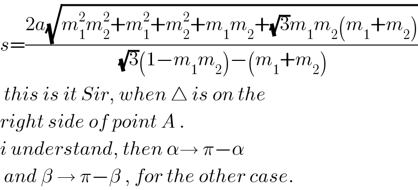 s=((2a(√(m_1 ^2 m_2 ^2 +m_1 ^2 +m_2 ^2 +m_1 m_2 +(√3)m_1 m_2 (m_1 +m_2 ))))/((√3)(1−m_1 m_2 )−(m_1 +m_2 )))   this is it Sir, when △ is on the  right side of point A .  i understand, then α→ π−α   and β → π−β , for the other case.  