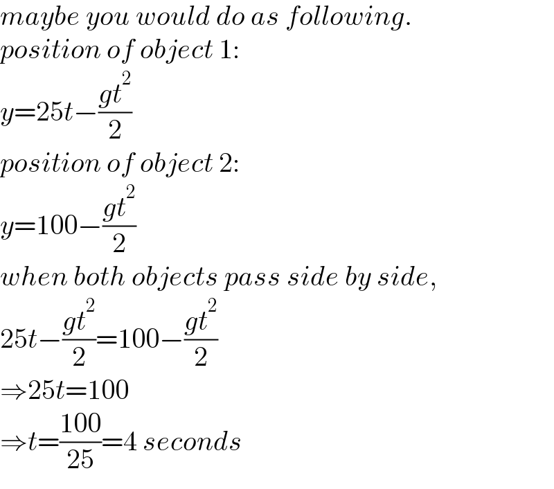 maybe you would do as following.  position of object 1:  y=25t−((gt^2 )/2)  position of object 2:  y=100−((gt^2 )/2)  when both objects pass side by side,  25t−((gt^2 )/2)=100−((gt^2 )/2)  ⇒25t=100  ⇒t=((100)/(25))=4 seconds  