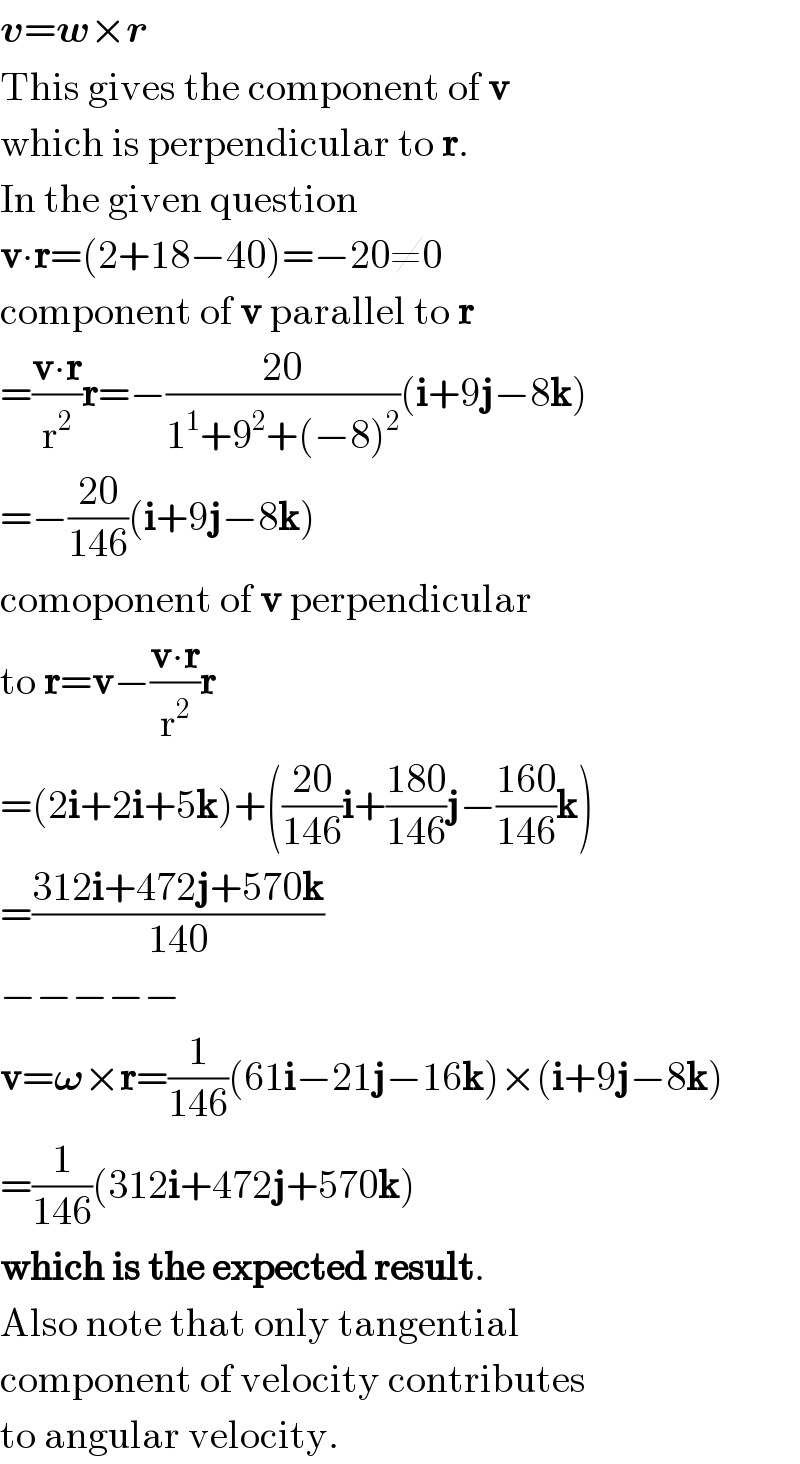 v=w×r  This gives the component of v  which is perpendicular to r.  In the given question  v∙r=(2+18−40)=−20≠0  component of v parallel to r  =((v∙r)/r^2 )r=−((20)/(1^1 +9^2 +(−8)^2 ))(i+9j−8k)  =−((20)/(146))(i+9j−8k)  comoponent of v perpendicular  to r=v−((v∙r)/r^2 )r  =(2i+2i+5k)+(((20)/(146))i+((180)/(146))j−((160)/(146))k)  =((312i+472j+570k)/(140))  −−−−−  v=𝛚×r=(1/(146))(61i−21j−16k)×(i+9j−8k)  =(1/(146))(312i+472j+570k)  which is the expected result.  Also note that only tangential  component of velocity contributes  to angular velocity.  