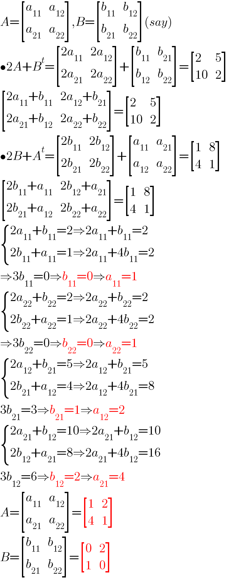 A= [(a_(11) ,a_(12) ),(a_(21) ,a_(22) ) ],B= [(b_(11) ,b_(12) ),(b_(21) ,b_(22) ) ](say)  •2A+B^t = [((2a_(11) ),(2a_(12) )),((2a_(21) ),(2a_(22) )) ]+ [(b_(11) ,b_(21) ),(b_(12) ,b_(22) ) ]= [(2,5),((10),2) ]   [((2a_(11) +b_(11) ),(2a_(12) +b_(21) )),((2a_(21) +b_(12) ),(2a_(22) +b_(22) )) ]= [(2,5),((10),2) ]  •2B+A^t = [((2b_(11) ),(2b_(12) )),((2b_(21) ),(2b_(22) )) ]+ [(a_(11) ,a_(21) ),(a_(12) ,a_(22) ) ]= [(1,8),(4,1) ]   [((2b_(11) +a_(11) ),(2b_(12) +a_(21) )),((2b_(21) +a_(12) ),(2b_(22) +a_(22) )) ]= [(1,8),(4,1) ]   { ((2a_(11) +b_(11) =2⇒2a_(11) +b_(11) =2)),((2b_(11) +a_(11) =1⇒2a_(11) +4b_(11) =2)) :}  ⇒3b_(11) =0⇒b_(11) =0⇒a_(11) =1   { ((2a_(22) +b_(22) =2⇒2a_(22) +b_(22) =2)),((2b_(22) +a_(22) =1⇒2a_(22) +4b_(22) =2)) :}  ⇒3b_(22) =0⇒b_(22) =0⇒a_(22) =1   { ((2a_(12) +b_(21) =5⇒2a_(12) +b_(21) =5)),((2b_(21) +a_(12) =4⇒2a_(12) +4b_(21) =8)) :}  3b_(21) =3⇒b_(21) =1⇒a_(12) =2   { ((2a_(21) +b_(12) =10⇒2a_(21) +b_(12) =10)),((2b_(12) +a_(21) =8⇒2a_(21) +4b_(12) =16)) :}  3b_(12) =6⇒b_(12) =2⇒a_(21) =4  A= [(a_(11) ,a_(12) ),(a_(21) ,a_(22) ) ]= [(1,2),(4,1) ]  B= [(b_(11) ,b_(12) ),(b_(21) ,b_(22) ) ]= [(0,2),(1,0) ]  