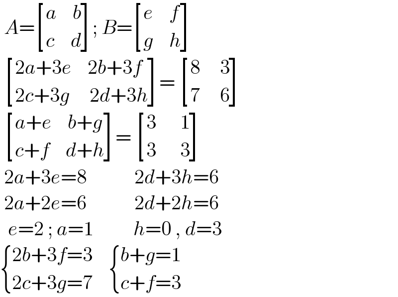  A= [((a    b)),((c    d)) ]; B= [((e    f)),((g    h)) ]    [((2a+3e    2b+3f)),((2c+3g     2d+3h)) ]=  [((8     3)),((7     6)) ]    [((a+e    b+g)),((c+f    d+h)) ]=  [((3      1)),((3      3)) ]   2a+3e=8            2d+3h=6   2a+2e=6            2d+2h=6    e=2 ; a=1          h=0 , d=3   { ((2b+3f=3)),((2c+3g=7)) :}     { ((b+g=1)),((c+f=3)) :}  