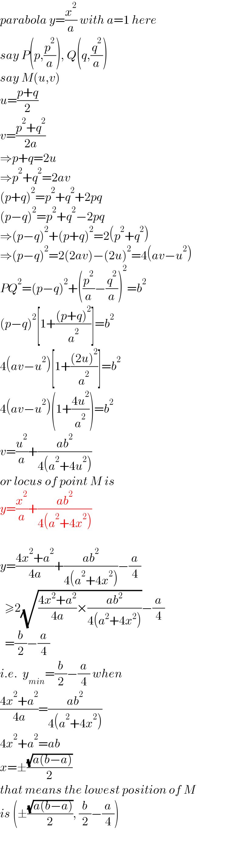 parabola y=(x^2 /a) with a=1 here  say P(p,(p^2 /a)), Q(q,(q^2 /a))  say M(u,v)  u=((p+q)/2)  v=((p^2 +q^2 )/(2a))  ⇒p+q=2u  ⇒p^2 +q^2 =2av  (p+q)^2 =p^2 +q^2 +2pq  (p−q)^2 =p^2 +q^2 −2pq  ⇒(p−q)^2 +(p+q)^2 =2(p^2 +q^2 )  ⇒(p−q)^2 =2(2av)−(2u)^2 =4(av−u^2 )  PQ^2 =(p−q)^2 +((p^2 /a)−(q^2 /a))^2 =b^2   (p−q)^2 [1+(((p+q)^2 )/a^2 )]=b^2   4(av−u^2 )[1+(((2u)^2 )/a^2 )]=b^2   4(av−u^2 )(1+((4u^2 )/a^2 ))=b^2   v=(u^2 /a)+((ab^2 )/(4(a^2 +4u^2 )))  or locus of point M is  y=(x^2 /a)+((ab^2 )/(4(a^2 +4x^2 )))    y=((4x^2 +a^2 )/(4a))+((ab^2 )/(4(a^2 +4x^2 )))−(a/4)    ≥2(√(((4x^2 +a^2 )/(4a))×((ab^2 )/(4(a^2 +4x^2 )))))−(a/4)    =(b/2)−(a/4)  i.e.  y_(min) =(b/2)−(a/4) when  ((4x^2 +a^2 )/(4a))=((ab^2 )/(4(a^2 +4x^2 )))  4x^2 +a^2 =ab  x=±((√(a(b−a)))/2)  that means the lowest position of M  is (±((√(a(b−a)))/2), (b/2)−(a/4))  