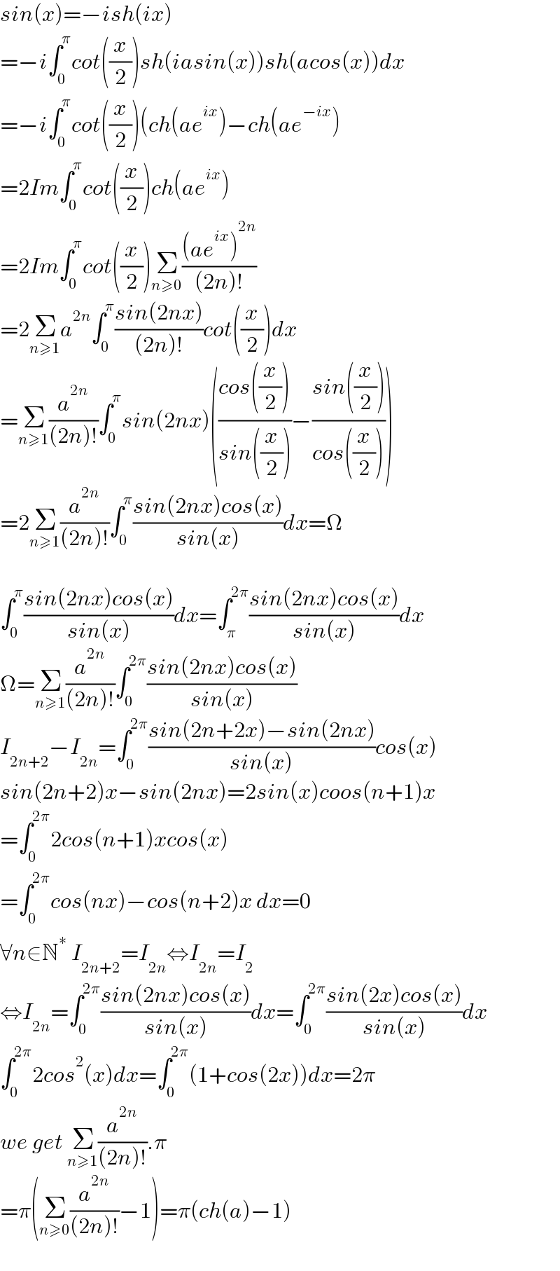 sin(x)=−ish(ix)  =−i∫_0 ^π cot((x/2))sh(iasin(x))sh(acos(x))dx  =−i∫_0 ^π cot((x/2))(ch(ae^(ix) )−ch(ae^(−ix) )  =2Im∫_0 ^π cot((x/2))ch(ae^(ix) )  =2Im∫_0 ^π cot((x/2))Σ_(n≥0) (((ae^(ix) )^(2n) )/((2n)!))  =2Σ_(n≥1) a^(2n) ∫_0 ^π ((sin(2nx))/((2n)!))cot((x/2))dx  =Σ_(n≥1) (a^(2n) /((2n)!))∫_0 ^π sin(2nx)(((cos((x/2)))/(sin((x/2))))−((sin((x/2)))/(cos((x/2)))))  =2Σ_(n≥1) (a^(2n) /((2n)!))∫_0 ^π ((sin(2nx)cos(x))/(sin(x)))dx=Ω    ∫_0 ^π ((sin(2nx)cos(x))/(sin(x)))dx=∫_π ^(2π) ((sin(2nx)cos(x))/(sin(x)))dx  Ω=Σ_(n≥1) (a^(2n) /((2n)!))∫_0 ^(2π) ((sin(2nx)cos(x))/(sin(x)))  I_(2n+2) −I_(2n) =∫_0 ^(2π) ((sin(2n+2x)−sin(2nx))/(sin(x)))cos(x)  sin(2n+2)x−sin(2nx)=2sin(x)coos(n+1)x  =∫_0 ^(2π) 2cos(n+1)xcos(x)  =∫_0 ^(2π) cos(nx)−cos(n+2)x dx=0  ∀n∈N^∗  I_(2n+2) =I_(2n) ⇔I_(2n) =I_2   ⇔I_(2n) =∫_0 ^(2π) ((sin(2nx)cos(x))/(sin(x)))dx=∫_0 ^(2π) ((sin(2x)cos(x))/(sin(x)))dx  ∫_0 ^(2π) 2cos^2 (x)dx=∫_0 ^(2π) (1+cos(2x))dx=2π  we get Σ_(n≥1) (a^(2n) /((2n)!)).π  =π(Σ_(n≥0) (a^(2n) /((2n)!))−1)=π(ch(a)−1)    