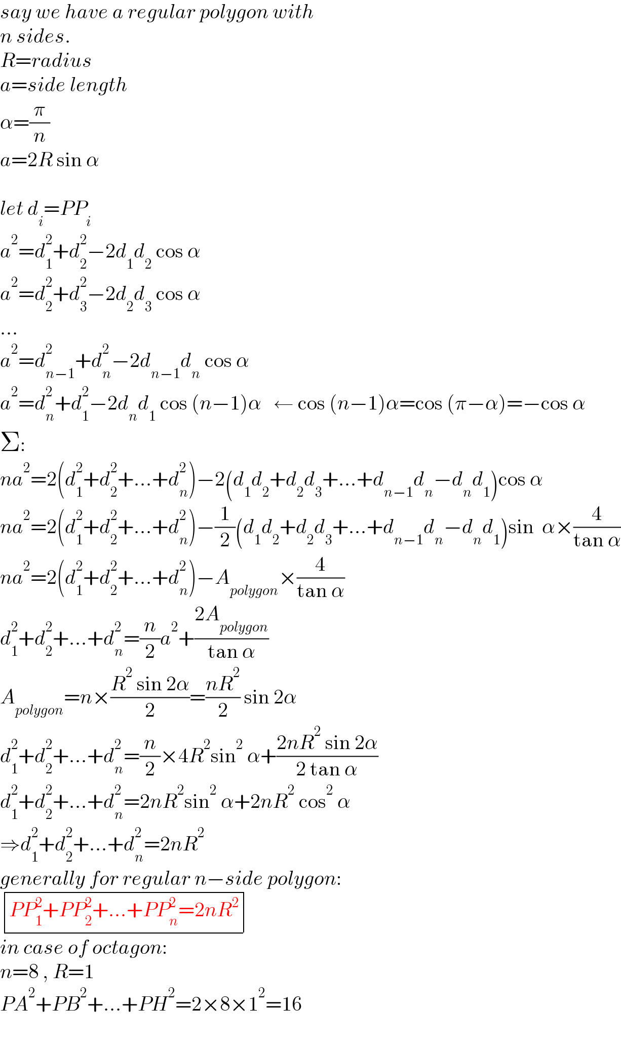 say we have a regular polygon with  n sides.  R=radius  a=side length  α=(π/n)  a=2R sin α    let d_i =PP_i   a^2 =d_1 ^2 +d_2 ^2 −2d_1 d_2  cos α  a^2 =d_2 ^2 +d_3 ^2 −2d_2 d_3  cos α  ...  a^2 =d_(n−1) ^2 +d_n ^2 −2d_(n−1) d_n  cos α  a^2 =d_n ^2 +d_1 ^2 −2d_n d_1  cos (n−1)α   ← cos (n−1)α=cos (π−α)=−cos α  Σ:  na^2 =2(d_1 ^2 +d_2 ^2 +...+d_n ^2 )−2(d_1 d_2 +d_2 d_3 +...+d_(n−1) d_n −d_n d_1 )cos α  na^2 =2(d_1 ^2 +d_2 ^2 +...+d_n ^2 )−(1/2)(d_1 d_2 +d_2 d_3 +...+d_(n−1) d_n −d_n d_1 )sin  α×(4/(tan α))  na^2 =2(d_1 ^2 +d_2 ^2 +...+d_n ^2 )−A_(polygon) ×(4/(tan α))  d_1 ^2 +d_2 ^2 +...+d_n ^2 =(n/2)a^2 +((2A_(polygon) )/(tan α))  A_(polygon) =n×((R^2  sin 2α)/2)=((nR^2 )/2) sin 2α  d_1 ^2 +d_2 ^2 +...+d_n ^2 =(n/2)×4R^2 sin^2  α+((2nR^2  sin 2α)/(2 tan α))  d_1 ^2 +d_2 ^2 +...+d_n ^2 =2nR^2 sin^2  α+2nR^2  cos^2  α  ⇒d_1 ^2 +d_2 ^2 +...+d_n ^2 =2nR^2   generally for regular n−side polygon:   determinant (((PP_1 ^2 +PP_2 ^2 +...+PP_n ^2 =2nR^2 )))  in case of octagon:  n=8 , R=1  PA^2 +PB^2 +...+PH^2 =2×8×1^2 =16  