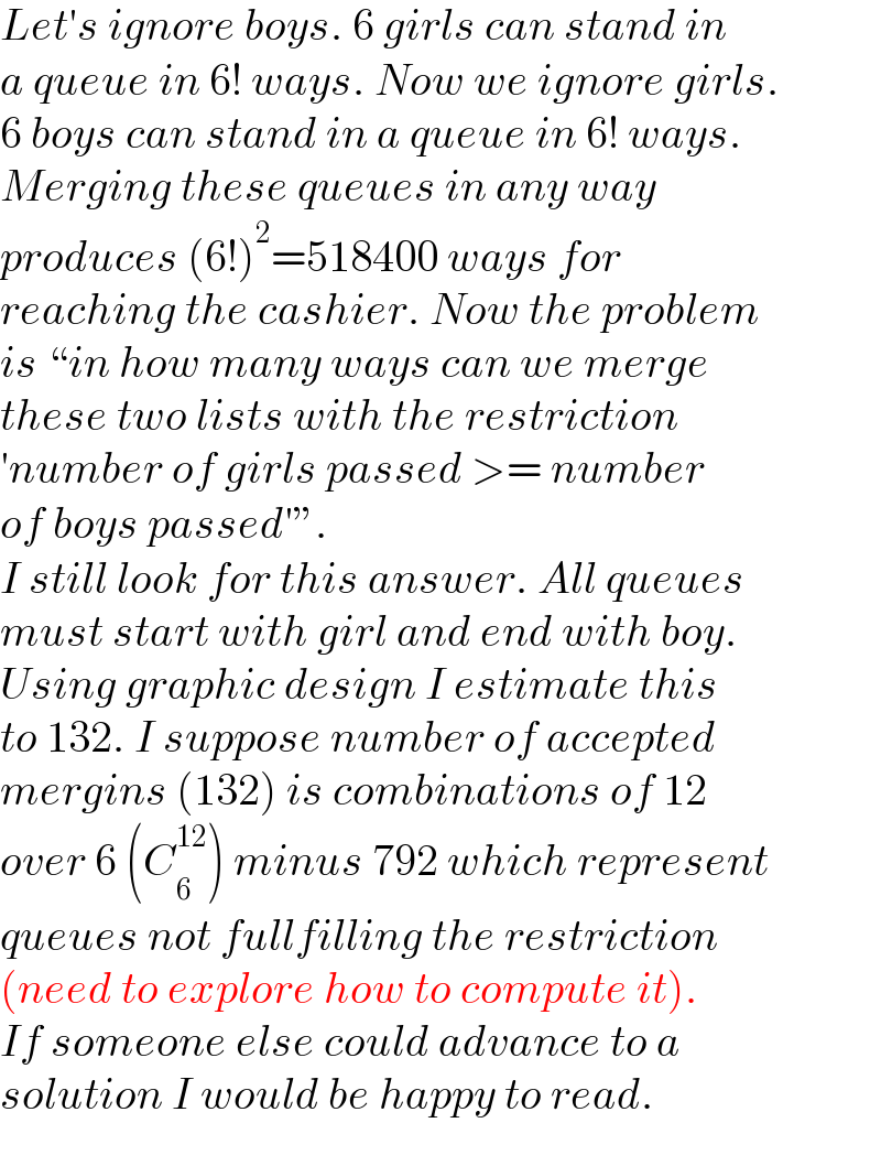 Let′s ignore boys. 6 girls can stand in  a queue in 6! ways. Now we ignore girls.  6 boys can stand in a queue in 6! ways.  Merging these queues in any way  produces (6!)^2 =518400 ways for  reaching the cashier. Now the problem  is “in how many ways can we merge  these two lists with the restriction  ′number of girls passed >= number  of boys passed′”.  I still look for this answer. All queues  must start with girl and end with boy.  Using graphic design I estimate this  to 132. I suppose number of accepted  mergins (132) is combinations of 12  over 6 (C_6 ^(12) ) minus 792 which represent  queues not fullfilling the restriction  (need to explore how to compute it).  If someone else could advance to a  solution I would be happy to read.  