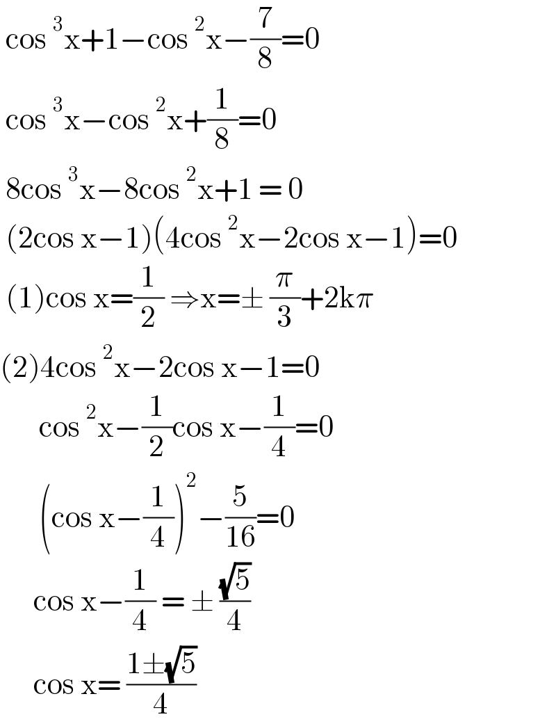  cos^3 x+1−cos^2 x−(7/8)=0    cos^3 x−cos^2 x+(1/8)=0   8cos^3 x−8cos^2 x+1 = 0   (2cos x−1)(4cos^2 x−2cos x−1)=0   (1)cos x=(1/2) ⇒x=± (π/3)+2kπ  (2)4cos^2 x−2cos x−1=0         cos^2 x−(1/2)cos x−(1/4)=0         (cos x−(1/4))^2 −(5/(16))=0        cos x−(1/4) = ± ((√5)/4)        cos x= ((1±(√5))/4)    